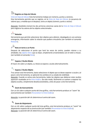  Registra en Hoja de Cálculo 
Vista de Hoja de Cálculo Esta herramienta trabaja con números, puntos y vectores. 
Esta  herramienta  permite  que  se  registre,  en  la  Vista  de  Hoja  de  Cálculo,  la  secuencia  de 
valores que, a medida que se desplaza, toma un objeto (número, punto o vector) 
 
Atención: GeoGebra tomará las dos primeras columnas vacías de la Vista de Hoja d Cálculo  
para registrar los valores de los objetos seleccionados.  


      Relación  
Herramienta que permite seleccionar don objetos para obtener, desplegada en una ventana 
emergente, información sobre la relación que pudiera vincularlos (ver también el comando 
Relación). 


      Rota en torno a un Punto  
Después  de  seleccionar  el  punto  que  hará  las  veces  de  centro,  pueden  rotarse  a  su 
alrededor, los objetos libres que se elijan, simplemente arrastrándolos con el ratón o mouse. 
(ver también el comando Rota).  


      Expone / Oculta Rótulo  
Al hacer clic sobre un objeto, su rótulo se expone u oculta alternativamente. 


      Expone / Oculta Objeto 
Tras activar esta herramienta, basta seleccionar el objeto que se desee exponer o ocular y al 
pasar a otra herramienta, se aplicarán los cambios en su estado de visibilidad. 
Atención: Cuando se activa esta herramienta, todos los objetos que debieran estar ocultos 
aparecen resaltados en la Vista Gráfica. De este modo, fácilmente se vuelven a exponer los 
objetos ocultos, simplemente deseleccionándolos, antes de pasar a otra herramienta. 


      Zoom de Acercamiento  
Con un clic sobre cualquier punto del área gráfica,  esta herramienta produce un "zoom" de 
acercamiento (ver también Personalizar la Vista Gráfica) 
 
Atención: La posición del clic determina el centro del zoom. 


      Zoom de Alejamiento  
Con un clic sobre cualquier punto del área gráfica, esta herramienta produce un "zoom" de 
alejamiento respecto de la construcción (ver también Personalizar la Vista Gráfica). 
Atención: La posición del clic determina el centro del zoom. 




                                                                                                    26 
 
 