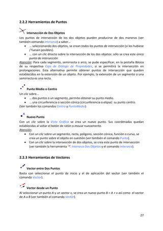 2.2.2 Herramientas de Puntos   

      Intersección de Dos Objetos 
Los  puntos  de  intersección  de  los  dos  objetos  pueden  producirse  de  dos  maneras  (ver 
también comando Interseca) a saber… 
    • … seleccionando dos objetos, se crean todos los puntos de intersección (si los hubiese 
        / fuesen posibles). 
    • … con un clic directo sobre la intersección de los dos objetos: sólo se crea este único 
        punto de intersección 
Atención: Para cada segmento, semirrecta o arco, se pude especificar, en la pestaña Básica 
de  su  respectiva  Caja  de  Diálogo  de  Propiedades,  si  se  permitirá  la  intersección  en 
prolongaciones.  Esta  alternativa  permite  obtener  puntos  de  intersección  que  queden 
establecidos en la extensión de un objeto. Por ejemplo, la extensión de un segmento o una 
semirrecta es una recta. 


      Punto Medio o Centro 
Un clic sobre...  
   • … dos puntos o un segmento, permite obtener su punto medio. 
   • … una circunferencia o sección cónica (circunferencia o elipse)  su punto centro.  
(Ver también los comandos Centro y PuntoMedio). 


      Nuevo Punto  
Con  un  clic  sobre  la  Vista  Gráfica  se  crea  un  nuevo  punto.  Sus  coordenadas  quedan 
establecidas al soltar el botón de ratón o mouse nuevamente.  
Atención:  
    • Con un clic sobre un segmento, recta, polígono, sección cónica, función o curva, se 
       crea un punto sobre el objeto en cuestión (ver también el comando Punto). 
    • Con un clic sobre la intersección de dos objetos, se crea este punto de intersección 
       (ver también la herramienta   Interseca Dos Objetos y el comando Interseca).  


2.2.3 Herramientas de Vectores 

     Vector entre Dos Puntos 
Basta  con  seleccionar  el  punto  de  inicio  y  el  de  aplicación  del  vector  (ver  también  el 
comando Vector). 


      Vector desde un Punto 
Al seleccionar un punto A y un vector v, se crea un nuevo punto B = A + v así como  el vector 
de A a B (ver también el comando Vector). 




                                                                                                  27 
 
 