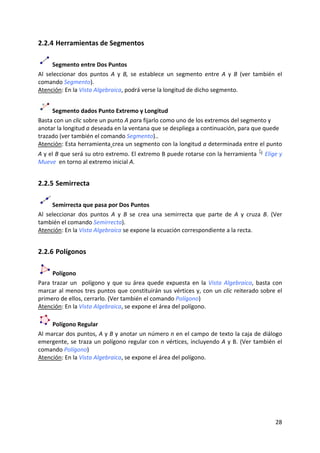 2.2.4 Herramientas de Segmentos 

       Segmento entre Dos Puntos  
Al  seleccionar  dos  puntos  A  y  B,  se  establece  un  segmento  entre  A  y  B  (ver  también  el 
comando Segmento).  
Atención: En la Vista Algebraica, podrá verse la longitud de dicho segmento.  


      Segmento dados Punto Extremo y Longitud 
Basta con un clic sobre un punto A para fijarlo como uno de los extremos del segmento y 
anotar la longitud a deseada en la ventana que se despliega a continuación, para que quede 
trazado (ver también el comando Segmento)..  
Atención: Esta herramienta crea un segmento con la longitud a determinada entre el punto 
A y el B que será su otro extremo. El extremo B puede rotarse con la herramienta                 Elige y 
Mueve  en torno al extremo inicial A. 


2.2.5 Semirrecta 

       Semirrecta que pasa por Dos Puntos 
Al  seleccionar  dos  puntos  A  y  B  se  crea  una  semirrecta  que  parte  de  A  y  cruza  B.  (Ver 
también el comando Semirrecta).  
Atención: En la Vista Algebraica se expone la ecuación correspondiente a la recta. 


2.2.6 Polígonos 

      Polígono 
Para  trazar  un    polígono  y  que  su  área  quede  expuesta  en  la  Vista  Algebraica,  basta  con 
marcar al menos tres puntos que constituirán sus vértices y, con un clic reiterado sobre el 
primero de ellos, cerrarlo. (Ver también el comando Polígono) 
Atención: En la Vista Algebraica, se expone el área del polígono.  

     Polígono Regular 
Al marcar dos puntos, A y B y anotar un número n en el campo de texto la caja de diálogo 
emergente,  se  traza  un  polígono  regular  con  n  vértices,  incluyendo  A  y  B.  (Ver  también  el 
comando Polígono) 
Atención: En la Vista Algebraica, se expone el área del polígono.  




                                                                                                     28 
 
 