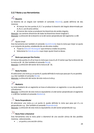 2.2.7 Recta y sus Herramientas 

      Bisectriz 
La  bisectriz  de  un  ángulo  (ver  también  el  comando  Bisectriz),  puede  definirse  de  dos 
maneras  
    • Al marcar los tres puntos A, B, C se produce la bisectriz del ángulo determinado por 
        A, B y C, con B como vértice.  
    • Al marcar dos rectas se producen las bisectrices de sendos ángulos. 
Atención: Los vectores directrices de todas las bisectrices tienen longitud 1.  
Atención: La dirección de la bisectriz es la del vector perpendicular del segmento s o AB. 
 


      Ajuste Lineal 
Esta herramienta (ver también el comando AjustetLineal), traza la recta que mejor se ajusta 
a un conjunto de puntos, establecido de uno de estos modos: 
    • Trazar la Selección Rectangular que enmarca a todos los puntos. 
    • Seleccionar la lista de puntos cuyo mejor ajuste lineal se desea. 


      Recta que pasa por Dos Puntos 
Al marcar dos puntos A y B se traza la recta que cruza A y B. El vector que fija la dirección de 
la recta es (B ‐ A). (Ver también el comando Recta), 
Atención: La dirección del vector de la recta es (B ‐ A).  


       Recta Paralela 
Al seleccionar una recta g y un punto A, queda definida la recta que pasa por A y es paralela 
a g. (Ver también el comando Recta). 
Atención: La dirección del vector de esta recta es la de g. 


       Mediatriz 
La recta mediatriz de un segmento se traza al seleccionar un segmento s o sus dos puntos A 
y B extremos.  
Atención: La dirección de esta recta es equivalente a la del vector perpendicular al segmento 
s. o AB (Ver también el comando Mediatriz). 


       Recta Perpendicular 
Al  seleccionar  una  recta  g  y  un  punto  A,  queda  definida  la  recta  que  pasa  por  A  y  es 
perpendicular a g.  (Ver también el comando Perpendicular). 
Atención: La dirección de esta recta es equivalente a la del vector perpendicular a g.  


      Recta Polar o Diametral 
Esta  herramienta  crea  la  recta  polar  o  diametral  de  una  sección  cónica  de  dos  posibles 
maneras;  seleccionando… 
    • …  un punto y una sección cónica.  
                                                                                                 29 
 
 