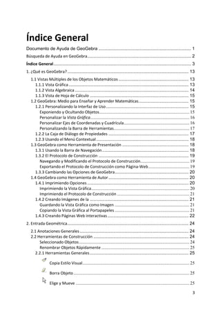 Índice General
Documento de Ayuda de GeoGebra .......................................................................... 1
Búsqueda de Ayuda en GeoGebra................................................................................... 2
Índice General .............................................................................................................. 3
1. ¿Qué es GeoGebra? ................................................................................................. 13
    1.1 Vistas Múltiples de los Objetos Matemáticos ........................................................ 13
      1.1.1 Vista Gráfica ................................................................................................ 13
      1.1.2 Vista Algebraica ........................................................................................... 14
      1.1.3 Vista de Hoja de Cálculo ............................................................................... 15
    1.2 GeoGebra: Medio para Enseñar y Aprender Matemáticas........................................ 15
      1.2.1 Personalizando la Interfaz de Uso .................................................................. 15
         Exponiendo y Ocultando Objetos................................................................................. 15
         Personalizar la Vista Gráfica......................................................................................... 16
         Personalizar Ejes de Coordenadas y Cuadrícula........................................................... 16
         Personalizando la Barra de Herramientas.................................................................... 17
      1.2.2 La Caja de Diálogo de Propiedades ................................................................ 17
      1.2.3 Usando el Menú Contextual .......................................................................... 18
    1.3 GeoGebra como Herramienta de Presentación ..................................................... 18
      1.3.1 Usando la Barra de Navegación ..................................................................... 18
      1.3.2 El Protocolo de Construcción ........................................................................ 19
         Navegando y Modificando el Protocolo de Construcción............................................ 19
         Exportando el Protocolo de Construcción como Página‐Web ..................................... 19
      1.3.3 Cambiando las Opciones de GeoGebra ........................................................... 20
    1.4 GeoGebra como Herramienta de Autor ................................................................ 20
      1.4.1 Imprimiendo Opciones ................................................................................. 20
         Imprimiendo la Vista Gráfica ........................................................................................ 20
         Imprimiendo el Protocolo de Construcción ................................................................. 21
      1.4.2 Creando Imágenes de la ............................................................................... 21
         Guardando la Vista Gráfica como Imagen ................................................................... 21
         Copiando la Vista Gráfica al Portapapeles ................................................................... 21
      1.4.3 Creando Páginas Web interactivas ................................................................. 22
2. Entrada Geométrica ................................................................................................. 24
    2.1 Anotaciones Generales ....................................................................................... 24
    2.2 Herramientas de Construcción ............................................................................ 24
         Seleccionado Objetos ................................................................................................... 24
         Renombrar Objetos Rápidamente ............................................................................... 25
      2.2.1 Herramientas Generales ............................................................................... 25

                  Copia Estilo Visual................................................................................................ 25

                  Borra Objeto ........................................................................................................ 25

                  Elige y Mueve ...................................................................................................... 25

                                                                                                                                        3 
 
 