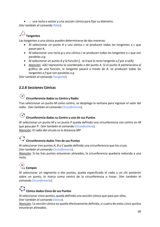 • …  una recta o vector y una sección cónica para fijar su diámetro. 
(Ver también el comando Polar). 


      Tangentes 
Las tangentes a una cónica pueden determinarse de dos maneras: 
    • Al  seleccionar  un  punto  A  y  una  cónica  c  se  producen  todas  las  tangentes  a  c  que 
        pasan por A.  
    • Al seleccionar una recta g y una cónica c se producen todas las tangentes a c que son 
        paralelas a g. 
    • Al seleccionar un punto A y la función f,  se traza la recta tangente a f por x=x(A). 
    • Atención: x(A) representa la coordenada x del punto A. Si el punto A perteneciera al 
        gráfico  de  una  función,  la  tangente  pasará  a  través  de  A.  se  producen  todas  las 
        tangentes a f que son paralelas a g 
(Ver también el comando Tangente). 


2.2.8 Secciones Cónicas 

      Circunferencia dados su Centro y Radio 
Tras seleccionar un punto M como centro, se despliega la ventana para ingresar el valor del 
radio.  (Ver también el comando Circunferencia).  


      Circunferencia dados su Centro y uno de sus Puntos 
Al seleccionar un punto M y un punto P queda definida una circunferencia con centro en M 
que pasa por P.  (Ver también el comando Circunferencia). 
Atención: El radio del círculo es la distancia MP.  


      Circunferencia dados Tres de sus Puntos 
Al seleccionar tres puntos A, B y C queda definida una circunferencia que los cruza.  
(Ver también el comando Circunferencia). 
Atención: Si los tres puntos estuvieran alineados, la circunferencia quedaría reducida a una 
recta. 


       Compás 
Al  seleccionar  un  segmento  o  dos  puntos,  queda  especificado  el  radio  y  un  clic  posterior 
sobre  un  punto,  lo  marca  como  centro  de  la  circunferencia  a  trazar.  (Ver  también  el 
comando Circunferencia). 


      Cónica dados Cinco de sus Puntos 
Al seleccionar cinco puntos, queda definida una sección cónica que pasa por ellos.  
(Ver también el comando Cónica). 
Atención: La sección cónica no queda efectivamente definida, si cuatro de estos cinco puntos 
estuvieran alineados. 
                                                                                          30 
 
 