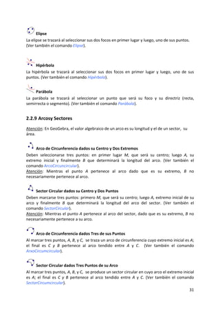  Elipse 
La elipse se trazará al seleccionar sus dos focos en primer lugar y luego, uno de sus puntos. 
(Ver también el comando Elipse). 
 


       Hipérbola 
La  hipérbola  se  trazará  al  seleccionar  sus  dos  focos  en  primer  lugar  y  luego,  uno  de  sus 
puntos. (Ver también el comando Hipérbola). 


      Parábola 
La  parábola  se  trazará  al  seleccionar  un  punto  que  será  su  foco  y  su  directriz  (recta, 
semirrecta o segmento). (Ver también el comando Parábola). 


2.2.9 Arcosy Sectores 
Atención: En GeoGebra, el valor algebraico de un arco es su longitud y el de un sector,  su 
área. 


      Arco de Circunferencia dados su Centro y Dos Extremos  
Deben  seleccionarse  tres  puntos:  en  primer  lugar  M,  que  será  su  centro;  luego  A,  su  
extremo  inicial  y  finalmente  B  que  determinará  la  longitud  del  arco.  (Ver  también  el 
comando ArcoCircuncircular). 
Atención:  Mientras  el  punto  A  pertenece  al  arco  dado  que  es  su  extremo,  B  no 
necesariamente pertenece al arco.  


      Sector Circular dados su Centro y Dos Puntos  
Deben marcarse tres puntos: primero M, que será su centro; luego A, extremo inicial de su 
arco  y  finalmente  B  que  determinará  la  longitud  del  arco  del  sector.  (Ver  también  el 
comando SectorCircular). 
Atención: Mientras el punto A pertenece al arco del sector, dado que es su extremo, B no 
necesariamente pertenece a su arco.  


       Arco de Circunferencia dados Tres de sus Puntos 
Al marcar tres puntos, A, B, y C,  se traza un arco de circunferencia cuyo extremo inicial es A; 
el  final  es  C  y  B  pertenece  al  arco  tendido  entre  A  y  C.    (Ver  también  el  comando 
ArxoCircumcircular). 


      Sector Circular dados Tres Puntos de su Arco   
Al marcar tres puntos, A, B, y C,  se produce un sector circular en cuyo arco el extremo inicial 
es  A;  el  final  es  C  y  B  pertenece  al  arco  tendido  entre  A  y  C.  (Ver  también  el  comando 
SectorCircumcircular). 
                                                                                                      31 
 
 