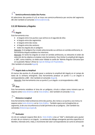  Semicircunferencia dados Dos Puntos 
Al seleccionar dos puntos A y B, se traza una semicircunferencia por encima del segmento 
AB. (Ver también el comando Semicirunferencia). 


2.2.10 Números y Ángulos 

      Angulo 
Esta herramienta crea: 
    • el ángulo entre tres puntos cuyo vértice es el segundo de ellos 
    • el ángulo entre dos segmentos 
    • el ángulo entre dos rectas 
    • el ángulo entre dos vectores 
    • todos los ángulos de un polígono 
    Atención: Si el polígono fue creado seleccionando sus vértices en sentido antihorario, la 
    herramienta Angulo establece los interiores. 
    Atención: En tanto los ángulos se crean en sentido antihorario, es relevante el orden de 
    selección de los objetos al emplear esta herramienta. Para limitar la amplitud del ángulo 
    a 180°, como máximo, no debe estar tildada la casilla de ‘Admite Ángulos Cóncavos’que 
    en la pestaña ‘Básico’ ofrece la Caja de Diálogo de Propiedades.  
 (Ver también el comandoAngulo). 


      Angulo dada su Amplitud 
Al marcar dos puntos A y B puede pasar a anotarse la amplitud del ángulo en el campo de 
texto  de  la  ventana  emergente.  Esta  herramienta  produce  un  punto  C  y  un  ángulo  α 
correspondiente a ABC.  (Ver también el comando Angulo). 
    Atención: Esta herramienta crea un punto C y un ángulo  α correspondiente a ABC. 


       Área 
Esta  herramienta  establece  el  área  de  un  polígono,  círculo  o  elipse  como  número  que  se 
expone como texto dinámico en la Vista Gráfica.  (Ver también el comando Area). 


      Distancia o Longitud  
Esta herramienta mide la distancia entre dos puntos, dos rectas o un punto y una recta y la 
expone como texto dinámico en la Vista Gráfica.  También opera con la longitud de un 
segmento, la de una circunferencia o la del perímetro de un polígono.  (Ver también los 
comandos Distancia y Longitud). 


      Deslizador 
Un clic en cualquier espacio libre de la  Vista Gráfica crea un "dial” o deslizador para ajustar 
el valor de un número o un ángulo.. La ventana de diálogo emergente permite especificar el 
Nombre, Intervalo [mín, máx], e Incremento del valor correspondiente así como la alineación 

                                                                                                 32 
 
 