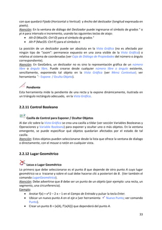 con que quedará Fijado (Horizontal o Vertical)  y Ancho del deslizador (longitud expresada en 
pixels).  
Atención: En la ventana de diálogo del Deslizador puede ingresarse el símbolo de grados ° o 
pi π para intervalo e incremento, usando las siguientes teclas de atajo: 
    • Alt‐O (MacOS: Ctrl‐O) para el símbolo de grados ° 
    • Alt‐P (MacOS: Ctrl‐P) para el símbolo π 
 
La  posición  de  un  deslizador  puede  ser  absoluta  en  la  Vista  Gráfica  (no  es  afectado  por 
ningún  tipo  de  “zoom”:  permanece  expuesto  en  una  zona  visible  de  la  Vista  Gráfica)  o 
relativa al sistema de coordenadas (ver Caja de Diálogo de Propiedades del número o ángulo 
correspondiente).  
Atención:  En  GeoGebra,  un  deslizador  no  es  sino  la  representación  gráfica  de  un  número 
libre  o  ángulo  libre.  Puede  crearse  desde  cualquier  número  libre  o  ángulo  existente, 
sencillamente,  exponiendo  tal  objeto  en  la  Vista  Gráfica  (ver  Menú  Contextual;  ver 
herramienta   Expone  / Oculta Objeto). 


      Pendiente 
Esta herramienta mide la pendiente de una recta y la expone dinámicamente, ilustrada en 
un triángulo rectángulo adecuado,  en la Vista Gráfica. 


2.2.11 Control Booleano 

       Casilla de Control para Exponer / Ocultar Objetos  
Al dar clic sobre la Vista Gráfica se crea una casilla a tildar (ver sección Variables Booleanas y 
Operaciones y Variable Booleana) para exponer y ocultar uno o más objetos. En la ventana 
emergente,  se  puede  especificar  qué  objetos  quedarían  afectados  por  el  estado  de  tal 
casilla. 
Atención: Estos objetos pueden seleccionarse desde la lista que ofrece la ventana de dialogo 
o directamente, con el mouse o ratón en cualquier vista. 


2.2.12 Lugar Geométrico 

      Locus o Lugar Geométrico  
Lo primero que debe seleccionarse es el punto B que depende de otro punto A cuyo lugar 
geométrico va a  trazarse y sobre el cual debe hacerse clic a posteriori de B.  (Ver también el 
comando LugarGeométrico). 
Atención: Debe advertirse que B debe ser un punto de un objeto (por ejemplo: una recta, un 
segmento, una circunferencia).  
Ejemplo:  
   • Anotar f(x) = x^2 – 2 x – 1 en el Campo de Entrada y pulsar la tecla Enter. 
   • Ubicar un nuevo punto A en el eje‐x (ver herramienta    Nuevo Punto; ver comando 
        Punto).  
   • Crear un punto B = (x(A), f’(x(A))) que dependerá del punto A.  

                                                                                                   33 
 
 