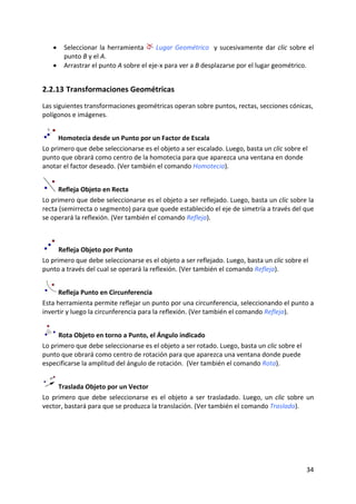 •   Seleccionar  la  herramienta    Lugar  Geométrico    y  sucesivamente  dar  clic  sobre  el 
        punto B y el A. 
    •   Arrastrar el punto A sobre el eje‐x para ver a B desplazarse por el lugar geométrico. 


2.2.13 Transformaciones Geométricas  
Las siguientes transformaciones geométricas operan sobre puntos, rectas, secciones cónicas, 
polígonos e imágenes. 


      Homotecia desde un Punto por un Factor de Escala 
Lo primero que debe seleccionarse es el objeto a ser escalado. Luego, basta un clic sobre el 
punto que obrará como centro de la homotecia para que aparezca una ventana en donde 
anotar el factor deseado. (Ver también el comando Homotecia). 


      Refleja Objeto en Recta 
Lo primero que debe seleccionarse es el objeto a ser reflejado. Luego, basta un clic sobre la 
recta (semirrecta o segmento) para que quede establecido el eje de simetría a través del que 
se operará la reflexión. (Ver también el comando Refleja). 
 


      Refleja Objeto por Punto  
Lo primero que debe seleccionarse es el objeto a ser reflejado. Luego, basta un clic sobre el 
punto a través del cual se operará la reflexión. (Ver también el comando Refleja). 


      Refleja Punto en Circunferencia 
Esta herramienta permite reflejar un punto por una circunferencia, seleccionando el punto a 
invertir y luego la circunferencia para la reflexión. (Ver también el comando Refleja). 


      Rota Objeto en torno a Punto, el Ángulo indicado  
Lo primero que debe seleccionarse es el objeto a ser rotado. Luego, basta un clic sobre el 
punto que obrará como centro de rotación para que aparezca una ventana donde puede 
especificarse la amplitud del ángulo de rotación.  (Ver también el comando Rota). 


      Traslada Objeto por un Vector 
Lo  primero  que  debe  seleccionarse  es  el  objeto  a  ser  trasladado.  Luego,  un  clic  sobre  un 
vector, bastará para que se produzca la translación. (Ver también el comando Traslada). 




                                                                                                    34 
 
 
