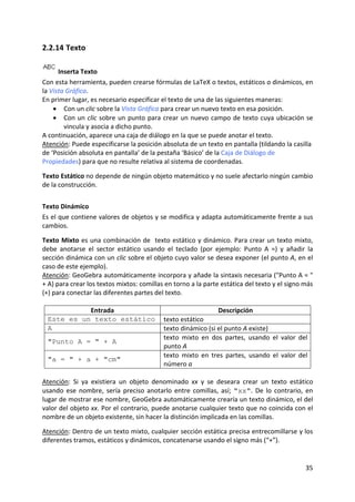 2.2.14 Texto 

       Inserta Texto 
Con esta herramienta, pueden crearse fórmulas de LaTeX o textos, estáticos o dinámicos, en 
la Vista Gráfica. 
En primer lugar, es necesario especificar el texto de una de las siguientes maneras: 
    • Con un clic sobre la Vista Gráfica para crear un nuevo texto en esa posición. 
    • Con  un  clic  sobre  un  punto  para  crear  un  nuevo  campo  de  texto  cuya  ubicación  se 
         vincula y asocia a dicho punto. 
A continuación, aparece una caja de diálogo en la que se puede anotar el texto. 
Atención: Puede especificarse la posición absoluta de un texto en pantalla (tildando la casilla 
de ‘Posición absoluta en pantalla’ de la pestaña ‘Básico’ de la Caja de Diálogo de 
Propiedades) para que no resulte relativa al sistema de coordenadas. 
 
Texto Estático no depende de ningún objeto matemático y no suele afectarlo ningún cambio 
de la construcción. 
 


Texto Dinámico  
Es el que contiene valores de objetos y se modifica y adapta automáticamente frente a sus 
cambios. 
 
Texto Mixto es una combinación de  texto estático y dinámico. Para crear un texto mixto, 
debe  anotarse  el  sector  estático  usando  el  teclado  (por  ejemplo:  Punto  A  =)  y  añadir  la 
sección dinámica con un clic sobre el objeto cuyo valor se desea exponer (el punto A, en el 
caso de este ejemplo).  
Atención: GeoGebra automáticamente incorpora y añade la sintaxis necesaria ("Punto A = " 
+ A) para crear los textos mixtos: comillas en torno a la parte estática del texto y el signo más 
(+) para conectar las diferentes partes del texto. 
 
                   Entrada                                        Descripción 
  Este es un texto estático texto estático 
  A                                          texto dinámico (si el punto A existe) 
                                             texto  mixto  en  dos  partes,  usando  el  valor  del 
  "Punto A = " + A
                                             punto A 
                                             texto  mixto  en  tres  partes,  usando  el  valor  del 
  "a = " + a + "cm"
                                             número a 
 
Atención:  Si  ya  existiera  un  objeto  denominado  xx  y  se  deseara  crear  un  texto  estático 
usando  ese  nombre,  sería  preciso  anotarlo  entre  comillas,  así;  "xx".  De  lo  contrario,  en 
lugar de mostrar ese nombre, GeoGebra automáticamente crearía un texto dinámico, el del 
valor del objeto xx. Por el contrario, puede anotarse cualquier texto que no coincida con el 
nombre de un objeto existente, sin hacer la distinción implicada en las comillas. 
 
Atención: Dentro de un texto mixto, cualquier sección estática precisa entrecomillarse y los 
diferentes tramos, estáticos y dinámicos, concatenarse usando el signo más (“+”). 


                                                                                                   35 
 
 