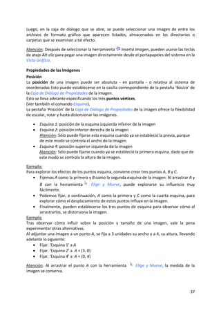 Luego,  en  la  caja  de  diálogo  que  se  abre,  se  puede  seleccionar  una  imagen  de  entre  los 
archivos  de  formato  gráfico  que  aparecen  listados,  almacenados  en  los  directorios  o 
carpetas que se examinan a tal efecto.  
 
Atención: Después de seleccionar la herramienta   Inserta Imagen, pueden usarse las teclas 
de atajo Alt‐clic para pegar una imagen directamente desde el portapapeles del sistema en la 
Vista Gráfica. 

Propiedades de las Imágenes 
Posición 
La  posición  de  una  imagen  puede  ser  absoluta  ‐  en  pantalla  ‐  o  relativa  al  sistema  de 
coordenadas Esto puede establecerse en la casilla correspondiente de la pestaña ‘Básico’ de 
la Caja de Diálogo de Propiedades de la imagen.  
Esto se lleva adelante especificando los tres puntos vértices.  
(Ver también el comando Esquina).  
La pestaña ‘Posición’ de la Caja de Diálogo de Propiedades de la imagen ofrece la flexibilidad 
de escalar, rotar y hasta distorsionar las imágenes.  
 
    • Esquina 1: posición de la esquina izquierda inferior de la imagen  
    • Esquina 2: posición inferior derecha de la imagen   
      Atención: Sólo puede fijarse esta esquina cuando ya se estableció la previa, porque 
      de este modo se controla el ancho de la imagen. 
    • Esquina 4: posición superior izquierda de la imagen          
      Atención: Sólo puede fijarse cuando ya se estableció la primera esquina, dado que de 
      este modo se controla la altura de la imagen.  
 
Ejemplo: 
Para explorar los efectos de los puntos esquina, conviene crear tres puntos A, B y C.  
   • Fijemos A como la primera y B como la segunda esquina de la imagen. Al arrastrar A y 
       B  con  la  herramienta   Elige  y  Mueve,  puede  explorarse  su  influencia  muy 
       fácilmente. 
    • Podemos fijar, a continuación, A como la primera y C como la cuarta esquina, para 
       explorar cómo el desplazamiento de estos puntos influye en la imagen.  
    • Finalmente,  pueden  establecerse  los  tres  puntos  de  esquina  para  observar  cómo  al 
       arrastrarlos, se distorsiona la imagen. 
Ejemplo: 
Tras  observar  cómo  influir  sobre  la  posición  y  tamaño  de  una  imagen,  vale  la  pena 
experimentar otras alternativas.  
Al adjuntar una imagen a un punto A, se fija a 3 unidades su ancho y a 4, su altura, llevando 
adelante lo siguiente: 
    • Fijar. ‘Esquina 1’ a A  
    • Fijar. ‘Esquina 2’ a  A + (3, 0)  
    • Fijar. ‘Esquina 4’ a  A + (0, 4)  

Atención:  Al  arrastrar  el  punto  A  con  la  herramienta       Elige  y  Mueve,  la  medida  de  la 
imagen se conserva. 



                                                                                                    37 
 
 