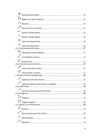  Desplaza Área Gráfica.......................................................................................... 25

               Registra en Hoja de Cálculo ................................................................................. 26

               Relación ............................................................................................................... 26

               Rota en torno a un Punto .................................................................................... 26

               Expone / Oculta Rótulo ....................................................................................... 26

               Expone / Oculta Objeto ....................................................................................... 26

               Zoom de Acercamiento ....................................................................................... 26

            Zoom de Alejamiento .......................................................................................... 26
    2.2.2 Herramientas de Puntos ............................................................................... 27

               Intersección de Dos Objetos................................................................................ 27

               Punto Medio o Centro ......................................................................................... 27

            Nuevo Punto ........................................................................................................ 27
    2.2.3 Herramientas de Vectores ............................................................................ 27

               Vector entre Dos Puntos ..................................................................................... 27

            Vector desde un Punto ........................................................................................ 27
    2.2.4 Herramientas de Segmentos ......................................................................... 28

               Segmento entre Dos Puntos ................................................................................ 28

             Segmento dados Punto Extremo y Longitud ....................................................... 28
    2.2.5 Semirrecta .................................................................................................. 28

            Semirrecta que pasa por Dos Puntos .................................................................. 28
    2.2.6 Polígonos .................................................................................................... 28

               Polígono ............................................................................................................... 28

            Polígono Regular ................................................................................................. 28
    2.2.7 Recta y sus Herramientas.............................................................................. 29

               Bisectriz ............................................................................................................... 29

               Recta que pasa por Dos Puntos ........................................................................... 29

               Recta Paralela ...................................................................................................... 29

               Mediatriz ............................................................................................................. 29


                                                                                                                                         4 
 
 