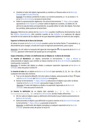 •   Cambiar el valor del objeto ingresando su nombre y el Nuevo valor en la Barra de 
        Entrada (ver Entrada Directa).  
        Ejemplo: Si se desea cambiarle el valor a un número existente, a = 3, se anota a = 5 
        en la Barra de Entrada y se pulsa la tecla Enter. 
    •   Editar la representación algebraica: Se activa la herramienta   Elige y Mueve para 
        apuntarlo la Vista Algebraica y hacer sobre el objeto en cuestión, un doble clic. Al 
        abrirse la caja de texto correspondiente, se puede editar el valor del objeto. Para fijar 
        los cambios, debe pulsarse la tecla Enter. 
 
Atención: Mientras los valores de los objetos libres pueden modificarse directamente, los de 
los  objetos  dependientes  sólo  cambian  cuando  se  los  Redefine  o  a  expensas  de  alguna 
variación en los valores de los objetos de los que dependen (padres en tanto les dan origen). 

Exponer la Historia de la Barra de Entrada 
Al ubicar el cursor en la Barra de Entrada pueden usarse las teclas‐flecha ↑ ascendente y ↓ 
descendente para navegar a través de lo que se ingresara previamente, paso a paso. 
 
Atención: Un clic sobre la marquita del signo de interrogación        a la izquierda de la Barra de 
Entrada, aparecen información de ayuda que le corresponde. 

Copia el Nombre, el Valor o la Definición de un Objeto en  la Barra de Entrada 
Se  Inserta  el  Nombrede  un  objeto,  activando  la  herramienta    Elige  y  Mueve  y 
seleccionando el objeto cuyo nombre se desea insertar en la Bara de Entrada y pulsando a 
continuación, la tecla F5. 
Atención:  El  nombre  del  objeto  se  añade  a  cualquier  expresión  ingresada  en  la  Barra  de 
Entrada  antes de pulsar la tecla F5. 
 
Se Inserta el valor de un objeto en la Barra de Entrada (por ejemplo, (1, 3),  3x – 5y = 12), de 
cualquiera de estas dos maneras  
    • Tras un clic derecho (MacOS: Ctrl‐clic) sobre el objeto, seleccionando el ítem   Copia 
        a la Barra de Entrada del Menú Contextual emergente. 
    • Activar la herramienta   Elige y Mueve y seleccionar el objeto cuyo valor se desea 
        insertar en la Barra de Entrada  para pulsar luego, la tecla F4. 
        Atención: El valor del objeto se añade a la expresión ingresada en la Barra de 
        Entrada  antes de pulsar la tecla F4. 
 
Se  Inserta  la  definición  de  un  objeto  (por  ejemplo,  g., A = (4, 2), c =
Circunferencia[A, B]) en la Barra de Entrada, de dos modos diferentes: 
    • Alt clic sobre el objeto copia su definición eliminando lo que hubiera previamente en 
       la Barra de Entrada. 
    • Seleccionando el objeto cuya definición se quiera insertar en la Barra de Entrada con 
       la herramienta  Elige y Mueve y pulsando la tecla F3. 
       Atención: La definición del objeto reemplaza a cualquier expresión en la Barra de 
       Entrada  presente antes de pulsar la tecla F3. 




                                                                                                 40 
 
 