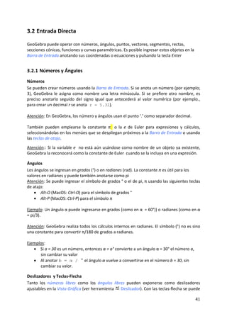 3.2 Entrada Directa 

GeoGebra puede operar con números, ángulos, puntos, vectores, segmentos, rectas, 
secciones cónicas, funciones y curvas paramétricas. Es posible ingresar estos objetos en la 
Barra de Entrada anotando sus coordenadas o ecuaciones y pulsando la tecla Enter  


3.2.1 Números y Ángulos 
Números 
Se pueden crear números usando la Barra de Entrada. Si se anota un número (por ejemplo; 
3),  GeoGebra  le  asigna  como  nombre  una  letra  minúscula.  Si  se  prefiere  otro  nombre,  es 
preciso  anotarlo  seguido  del  signo  igual  que  antecederá  al  valor  numérico  (por  ejemplo., 
para crear un decimal r se anota r = 5.32). 
 
Atención: En GeoGebra, los número y ángulos usan el punto ‘.’ como separador decimal. 
 
También  pueden  emplearse  la  constante  π    o  la  e  de  Euler  para  expresiones  y  cálculos, 
seleccionándolas en los menúes que se despliegan próximos a la Barra de Entrada o usando 
las teclas de atajo. 
 
Atención:: Si la variable e  no está aún usándose como nombre de un objeto ya existente, 
GeoGebra la reconocerá como la constante de Euler  cuando se la incluya en una expresión. 

Ángulos 
Los ángulos se ingresan en grados (°) o en radianes (rad). La constante π es útil para los 
valores en radianes y puede también anotarse como pi 
Atención: Se puede ingresar el símbolo de grados ° o el de pi, π usando las siguientes teclas 
de atajo: 
    • Alt‐O (MacOS: Ctrl‐O) para el símbolo de grados ° 
    • Alt‐P (MacOS: Ctrl‐P) para el símbolo π 
 
Ejemplo: Un ángulo α puede ingresarse en grados (como en α  = 60°)) o radianes (como en α 
= pi/3). 
 
Atención: GeoGebra realiza todos los cálculos internos en radianes. El símbolo (°) no es sino 
una constante para convertir π/180 de grados a radianes.  
 
Ejemplos: 
    • Si a = 30 es un número, entonces α = a° convierte a un ángulo α = 30° el número a, 
        sin cambiar su valor 
    • Al anotar b = α / ° el ángulo α vuelve a convertirse en el número b = 30, sin 
        cambiar su valor. 

Deslizadores  y Teclas‐Flecha 
Tanto  los  números  libres  como  los  ángulos  libres  pueden  exponerse  como  deslizadores 
ajustables en la Vista Gráfica (ver herramienta   Deslizador). Con las teclas‐flecha se puede 

                                                                                                 41 
 
 
