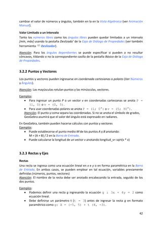 cambiar el valor de números y ángulos, también en la en la Vista Algebraica (ver Animación 
Manual). 

Valor Limitado a un Intervalo  
Tanto  los  números  libres  como  los  ángulos  libres  pueden  quedar  limitados  a  un  intervalo 
[mín, máx] usando la pestaña Deslizado’ de la Caja de Diálogo de Propiedades (ver también 
herramienta   Deslizador). 
 
Atención:  Para  los  ángulos  dependientes  se  puede  especificar  si  pueden  o  no  resultar 
cóncavos, tildando o no la correspondiente casilla de la pestaña Básico de la Caja de Diálogo 
de Propiedades. 


3.2.2 Puntos y Vectores 
Los puntos y vectores pueden ingresarse en coordenada cartesianas o polares (Ver Números 
y Ángulos). 
 
Atención: Las mayúsculas rotulan puntos y las minúsculas, vectores.  
 
Ejemplos: 
   • Para  ingresar  un  punto  P  o  un  vector  v  en  coordenadas  cartesianas  se  anota  P =
      (1, 0) o v = (0, 5).  
   • Para usar coordenadas polares se anota P = (1; 0°) o v = (5; 90°).  
   Atención: El punto y coma separa las coordenadas. Si no se anota el símbolo de grados, 
   GeoGebra asumirá que el valor del ángulo está expresado en radianes. 
     
En GeoGebra, también pueden hacerse cálculos con puntos y vectores 
Ejemplos: 
   • Puede establecerse el punto medio M de los puntos A y B anotando: 
      M = (A + B) / 2 en la Barra de Entrada. 
   • Puede calcularse la longitud de un vector v anotando longitud_v= sqrt(v * v) 
     



3.2.3 Rectas y Ejes 
Rectas  
Una recta se ingresa como una ecuación lineal en x e y o en forma paramétrica en la Barra 
de  Entrada.  En  ambos  casos,  se  pueden  emplear  en  tal  ecuación,  variables  previamente 
definidas (números, puntos, vectores)  
Atención: El nombre de la recta debe ser anotado encabezando la entrada, seguido de los 
dos puntos.  
 
Ejemplos: 
   • Podemos  definir  una  recta  g  ingresando  la  ecuación  g : 3x + 4y = 2  como 
      ecuación lineal.  
   • Debe  definirse  un  parámetro  t  (t = 3)  antes  de  ingresar  la  recta  g  en  formato 
      paramétrico como g: X = (-5, 5) + t (4, -3). 

                                                                                                 42 
 
 