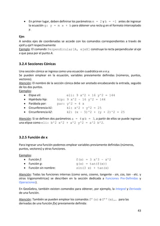 •   En primer lugar, deben definirse los parámetros m = 2 y b = -1 antes de ingresar 
        la ecuación g: y = m x + b para obtener una recta g en el formato interceptado 
        y.  

Ejes  
A  sendos  ejes  de  coordenadas  se  accede  con  los  comandos  correspondientes  a  través  de 
ejeX y ejeY respectivamente  
Ejemplo: El comando Perpendicular[A, ejeX] construye la recta perpendicular al eje 
x que pasa por el punto A.  


3.2.4 Secciones Cónicas 
Una sección cónica se ingresa como una ecuación cuadrática en x e y.  
Se  pueden  emplear  en  la  ecuación,  variables  previamente  definidas  (números,  puntos, 
vectores).  
Atención: El nombre de la sección cónica debe ser anotado encabezando la entrada, seguido 
de los dos puntos.  
Ejemplos: 
    • Elipse eli:                   eli: 9 x^2 + 16 y^2 = 144 
    • Hipérbola hip:         hip: 9 x^2 – 16 y^2 = 144 
    • Parábola par:          par: y^2 = 4 x 
    • Circunferencia k1:            k1: x^2 + y^2 = 25 
    • Circunferencia k2:            k2: (x – 5)^2 + (y + 2)^2 = 25 
 
Atención: Si se definen dos parámetros a = 4 y b = 3, a partir de ellos se puede ingresar 
una elipse como eli: b^2 x^2 + a^2 y^2 = a^2 b^2.  
 


3.2.5 Función de x 
Para ingresar una función podemos emplear variables previamente definidas (números, 
puntos, vectores) y otras funciones. 
 
Ejemplos: 
   • Función f:                              f(x) = 3 x^3 – x^2 
   • Función g:                              g(x) = tan(f(x)) 
   • Función sin nombre:                     sin(3 x) + tan(x) 
 
Atención: Todas las funciones internas (como seno, coseno, tangente ‐ sin, cos, tan ‐ etc. y 
otras  trigonométricas)  se  describen  en  la  sección  dedicada  a  Funciones  Pre‐Definidas  y 
Operaciones). 
 
En GeoGebra, también existen comandos para obtener, por ejemplo, la Integral y Derivada 
de una función.  
 
Atención: También se pueden emplear los comandos f’(x) o f’’(x),… para las 
derivadas de una función f(x) previamente definida: 

                                                                                              43 
 
 