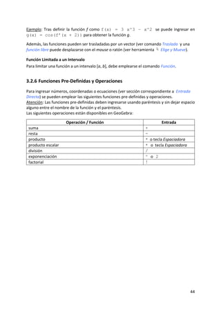 Ejemplo:  Tras  definir  la  función  f  como  f(x) = 3 x^3 – x^2 se  puede  ingresar  en 
g(x) = cos(f’(x + 2)) para obtener la función g. 
 
Además, las funciones pueden ser trasladadas por un vector (ver comando Traslada  y una 
función libre puede desplazarse con el mouse o ratón (ver herramienta   Elige y Mueve). 

Función Limitada a un Intervalo 
Para limitar una función a un intervalo [a, b], debe emplearse el comando Función. 


3.2.6 Funciones Pre‐Definidas y Operaciones 
Para ingresar números, coordenadas o ecuaciones (ver sección correspondiente a  Entrada 
Directa) se pueden emplear las siguientes funciones pre‐definidas y operaciones.  
Atención: Las funciones pre‐definidas deben ingresarse usando paréntesis y sin dejar espacio 
alguno entre el nombre de la función y el paréntesis.  
Las siguientes operaciones están disponibles en GeoGebra: 
 
                         Operación / Función                               Entrada 
    suma                                                         +
    resta                                                        -
    producto                                                     *  o tecla Espaciadora
    producto escalar                                             * o  tecla Espaciadora
    división                                                     /
    exponenciación                                               ^ o 2
    factorial                                                    !




                                                                                          44 
 
 
