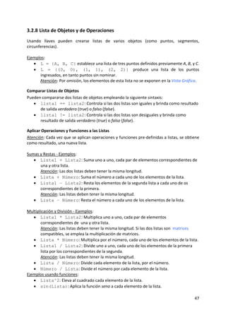 3.2.8 Lista de Objetos y de Operaciones 
Usando  llaves  pueden  crearse  listas  de  varios  objetos  (como  puntos,  segmentos, 
circunferencias). 
 
Ejemplos:  
    • L = {A, B, C} establece una lista de tres puntos definidos previamente A, B, y C. 
    • L = {(0, 0), (1, 1), (2, 2)} produce  una  lista  de  los  puntos 
       ingresados, en tanto puntos sin nominar. 
       Atención: Por omisión, los elementos de esta lista no se exponen en la Vista Gráfica. 

Comparar Listas de Objetos 
Pueden compararse dos listas de objetos empleando la siguiente sintaxis: 
   • lista1 == lista2: Controla si las dos listas son iguales y brinda como resultado 
      de salida verdadero (true) o falso (false). 
   • lista1 != lista2: Controla si las dos listas son desiguales y brinda como 
      resultado de salida verdadero (true) o falso (false). 

Aplicar Operaciones y Funciones a las Listas 
Atención: Cada vez que se aplican operaciones y funciones pre‐definidas a listas, se obtiene 
como resultado, una nueva lista. 
 
Sumas y Restas ‐ Ejemplos:  
   • Lista1 + Lista2: Suma uno a uno, cada par de elementos correspondientes de  
       una y otra lista. 
       Atención: Las dos listas deben tener la misma longitud. 
   • Lista + Número: Suma el número a cada uno de los elementos de la lista. 
   • Lista1 – Lista2: Resta los elementos de la segunda lista a cada uno de os 
       correspondientes de la primera. 
       Atención: Las listas deben tener la misma longitud. 
   • Lista – Número: Resta el número a cada uno de los elementos de la lista. 
 
Multiplicación y División ‐ Ejemplos:  
   • Lista1 * Lista2: Multiplica uno a uno, cada par de elementos 
       correspondientes de  una y otra lista.       
       Atención: Las listas deben tener la misma longitud. Si las dos listas son  matrices 
       compatibles, se emplea la multiplicación de matrices. 
   • Lista * Número: Multiplica por el número, cada uno de los elementos de la lista. 
   • Lista1 / Lista2: Divide uno a uno, cada uno de los elementos de la primera 
       lista por los correspondientes de la segunda. 
       Atención: Las listas deben tener la misma longitud. 
   • Lista / Número: Divide cada elemento de la lista, por el número. 
   • Número / Lista: Divide el número por cada elemento de la lista. 
Ejemplos usando funciones:  
   • Lista^2: Eleva al cuadrado cada elemento de la lista. 
   • sin(Lista): Aplica la función seno a cada elemento de la lista. 

                                                                                         47 
 
 