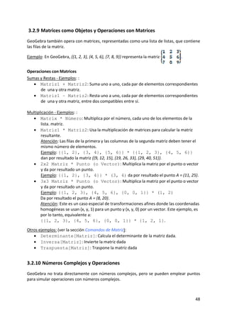 3.2.9 Matrices como Objetos y Operaciones con Matrices 
GeoGebra también opera con matrices, representadas como una lista de listas, que contiene 
las filas de la matriz. 

Ejemplo: En GeoGebra, {{1, 2, 3}, {4, 5, 6}, {7, 8, 9}} representa la matriz       . 


Operaciones con Matrices 
Sumas y Restas ‐ Ejemplos: : 
   • Matriz1 + Matriz2: Suma uno a uno, cada par de elementos correspondientes 
       de  una y otra matriz. 
   • Matriz1 – Matriz2: Resta uno a uno, cada par de elementos correspondientes 
       de  una y otra matriz, entre dos compatibles entre sí. 
 
Multiplicación ‐ Ejemplos: : 
   • Matrix * Número: Multiplica por el número, cada uno de los elementos de la 
       lista. matriz. 
   • Matriz1 * Matriz2: Usa la multiplicación de matrices para calcular la matriz 
       resultante.   
       Atención: Las filas de la primera y las columnas de la segunda matriz deben tener el 
       mismo número de elementos.             
       Ejemplo: {{1, 2}, {3, 4}, {5, 6}} * {{1, 2, 3}, {4, 5, 6}} 
       dan por resultado la matriz {{9, 12, 15}, {19, 26, 33}, {29, 40, 51}}. 
   • 2x2 Matriz * Punto (o Vector): Multiplica la matriz por el punto o vector 
       y da por resultado un punto.  
       Ejemplo: {{1, 2}, {3, 4}} * (3, 4) da por resultado el punto A = (11, 25). 
   • 3x3 Matriz * Punto (o Vector): Multiplica la matriz por el punto o vector 
       y da por resultado un punto.  
       Ejemplo: {{1, 2, 3}, {4, 5, 6}, {0, 0, 1}} * (1, 2)  
       Da por resultado el punto A = (8, 20).         
       Atención: Este es un caso especial de transformaciones afines donde las coordenadas 
       homogéneas se usan (x, y, 1) para un punto y (x, y, 0) por un vector. Este ejemplo, es 
       por lo tanto, equivalente a:  
       {{1, 2, 3}, {4, 5, 6}, {0, 0, 1}} * {1, 2, 1}. 
 
Otros ejemplos: (ver la sección Comandos de Matriz): 
   • Determinante[Matriz]: Calcula el determinante de la matriz dada. 
   • Inversa[Matriz]: Invierte la matriz dada  
   • Traspuesta[Matriz]: Traspone la matriz dada 


3.2.10 Números Complejos y Operaciones 
GeoGebra no trata directamente con números complejos, pero se pueden emplear puntos 
para simular operaciones con números complejos.  



                                                                                           48 
 
 