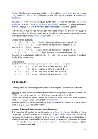Ejemplo: Si se ingresa el número complejo 3 + 4i en la Barra de Entrada, aparece el punto 
(3, 4) en la Vista Gráfica. Las coordenadas de este punto aparecen como 3 + 4i en la Vista 
Algebraica. 
 
Atención:  Se  puede  exponer  cualquier  punto  como  un  número  complejo  en  la  Vista 
Algebraica.  Al  abrir  la  Caja  de  Diálogo  de  Propiedades  del  punto,  se  puede  seleccionar 
Número Complejo en la lista de formatos de Coordenadas de la pestaña Algebra.  
 
Si la variable i no hubiera sido definida, será reconocida como el par ordenado i = (0, 1) o el 
número complejo 0 + 1i. Esto implica que la  variable i  también puede usarse para anotar 
números complejos en la Barra de Entrada (como q = 3 + 4i). 
 
Sumas y Restas ‐ Ejemplos:  
   •     (2 + 1i) + (1 – 2i) da por resultado el número complejo 3 – 1i. 
   • (2 + 1i) - (1 – 2i) da por resultado el número complejo 1 + 3i. 
Multiplicación y División ‐ Ejemplos:  
   • (2 + 1i) * (1 – 2i) da por resultado el número complejo 4 – 3i. 
   •  (2 + 1i) / (1 – 2i) da por resultado el número complejo 0 + 1i. 
Atención:  La  multiplicación  habitual  (2, 1)*(1, -2)  da  por  resultado  el  producto 
escalar de los dos vectores. 
 
Otros ejemplos: 
GeoGebra también reconoce expresiones con números reales y complejos. 
   • 3 + (4 + 5i) da por resultado el número complejo 7 + 5i. 
   • 3 - (4 + 5i) da por resultado el número complejo ‐1 ‐ 5i. 
   • 3 / (0 + 1i) da por resultado el número complejo 0 ‐3i. 
   • 3 * (1 + 2i) da por resultado el número complejo 3+‐6i. 



3.3 Comandos 

Con la ayuda de los comandos podemos crear nuevos objetos o modificar los existentes. 
 
Atención: El resultado de un comando puede nominarse ingresando un rótulo sucedido por 
“=”. En el ejemplo que aparece más adelante un nuevo punto se llamará S. 
Ejemplo: La intersección de dos rectas g y h produce un nuevo punto, que puede ingresarse 
como S = Interseca[g,h] (ver comando Interseca). 
Atención: También se pueden usar índicescon los nombres de los objetos: A1 o SAB se anotan 
como A_1  y  s_{AB} respectivamente. 

Nombres de Comandos Completados Automáticamente 
Al  ir  anotando  el  nombre  de  un  comando  en  la  Barra  de  Entrada,  GeoGebra  intenta 
completarlo  automáticamente  para  facilitarnos  la  tarea.  Esto  implica  que  después  de 
ingresadas las dos primeras letras en la Barra de Entrada, GeoGebra las completará con el 
nombre del primer comando del listado alfabético que las tenga como primeras dos iniciales. 
     • Colocando el cursor entre los corchetes y pulsando allí la tecla Enter, queda aceptado 
         el comando sugerido.  

                                                                                                49 
 
 