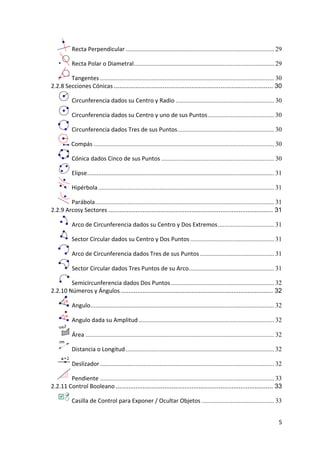  Recta Perpendicular ............................................................................................ 29

               Recta Polar o Diametral ....................................................................................... 29

             Tangentes ............................................................................................................ 30
    2.2.8 Secciones Cónicas ........................................................................................ 30

               Circunferencia dados su Centro y Radio ............................................................. 30

               Circunferencia dados su Centro y uno de sus Puntos ......................................... 30

               Circunferencia dados Tres de sus Puntos ............................................................ 30

               Compás ................................................................................................................ 30

               Cónica dados Cinco de sus Puntos ...................................................................... 30

               Elipse .................................................................................................................... 31

               Hipérbola ............................................................................................................. 31

            Parábola ............................................................................................................... 31
    2.2.9 Arcosy Sectores ........................................................................................... 31

               Arco de Circunferencia dados su Centro y Dos Extremos ................................... 31

               Sector Circular dados su Centro y Dos Puntos .................................................... 31

               Arco de Circunferencia dados Tres de sus Puntos .............................................. 31

               Sector Circular dados Tres Puntos de su Arco..................................................... 31

            Semicircunferencia dados Dos Puntos ................................................................ 32
    2.2.10 Números y Ángulos .................................................................................... 32

               Angulo.................................................................................................................. 32

               Angulo dada su Amplitud .................................................................................... 32

               Área ..................................................................................................................... 32

               Distancia o Longitud ............................................................................................ 32

               Deslizador ............................................................................................................ 32

            Pendiente ............................................................................................................ 33
    2.2.11 Control Booleano ....................................................................................... 33

               Casilla de Control para Exponer / Ocultar Objetos ............................................. 33


                                                                                                                                           5 
 
 