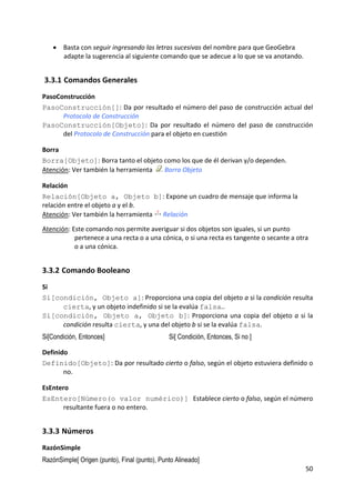 • Basta con seguir ingresando las letras sucesivas del nombre para que GeoGebra 
        adapte la sugerencia al siguiente comando que se adecue a lo que se va anotando.  


    3.3.1 Comandos Generales 
PasoConstrucción 
PasoConstrucción[]: Da por resultado el número del paso de construcción actual del 
      Protocolo de Construcción 
PasoConstrucción[Objeto]:  Da  por  resultado  el  número  del  paso  de  construcción 
      del Protocolo de Construcción para el objeto en cuestión  

Borra 
Borra[Objeto]: Borra tanto el objeto como los que de él derivan y/o dependen.  
Atención: Ver también la herramienta    Borra Objeto 

Relación 
Relación[Objeto a, Objeto b]: Expone un cuadro de mensaje que informa la 
relación entre el objeto a y el b. 
Atención: Ver también la herramienta   Relación 
 
Atención: Este comando nos permite averiguar si dos objetos son iguales, si un punto 
           pertenece a una recta o a una cónica, o si una recta es tangente o secante a otra 
           o a una cónica. 


3.3.2 Comando Booleano 
Si 
Si[condición, Objeto a]: Proporciona una copia del objeto a si la condición resulta 
     cierta, y un objeto indefinido si se la evalúa falsa.. 
Si[condición, Objeto a, Objeto b]:  Proporciona  una  copia  del  objeto  a  si  la 
     condición resulta cierta, y una del objeto b si se la evalúa falsa.  
Si[Condición, Entonces]                        Si[ Condición, Entonces, Si no ]

Definido 
Definido[Objeto]: Da por resultado cierto o falso, según el objeto estuviera definido o 
       no. 

EsEntero 
EsEntero[Número(o valor numérico)] Establece cierto o falso, según el número 
      resultante fuera o no entero. 


3.3.3 Números 
RazónSimple 
RazónSimple[ Origen (punto), Final (punto), Punto Alineado]
                                                                                           50 
 
 