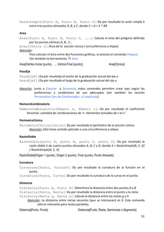 RazónSimple[Punto A, Punto B, Punto C]: Da por resultado la razón simple λ 
     entre tres puntos alineados A, B, y C, donde C = A + λ * AB 

Area  
Area[Punto A, Punto B, Punto C, ...]: Calcula el área del polígono definido 
       por los puntos vértices A, B,  C…   
Area[Cónica c]: Área de la  sección cónica c (circunferencia o elipse) 
Atención:  
       Para calcular el área entre dos funciones gráficas, se precisa el comando Integral.   
       Ver también la herramienta   Area 
Area[Vértice Inicial (punto), ..., Vértice Final (punto)]                   Area[Cónica]

PasoEje 
PasoEjeX[]Da por resultado el ancho de la graduación actual del eje‐x 
PasoEjeY[]Da por resultado el largo de la graduación actual del eje‐y 
 
Atención:  Junto  a  Esquina    y  Secuencia,  estos  comandos  permiten  crear  ejes  según  las 
           preferencias  y  condiciones  de  uso  adecuadas  (ver  también  las  sección 
           Personalizar Ejes de Coordenadas  y Cuadrícula). 

NúmeroCombinatorio 
NúmeroCombinatorio[Número n, Número r]:  Da  por  resultado  el  coeficiente 
    binomial: cantidad de combinaciones de ‘n  elementos tomados de r en r’ 

PerímetroCónica 
PerímetroCónica[cónica]: Da por resultado el perímetro de la sección cónica. 
      Atención: Sólo tiene sentido aplicado a una circunferencia o elipse. 

RazónDoble 
RazónDoble[punto A, punto B, punto C, punto D]:  Da  por  resultado  la 
     razón doble λ de cuatro puntos alineados A, B, C y D, donde λ = RazónSimple[B, C, D] 
     / RazónSimple[A, C, D] 
RazónDoble[Origen 1 (punto), Origen 2 (punto), Final (punto), Punto Alineado]

Curvatura 
Curvatura[Punto, Función]:  Da  por  resultado  la  curvatura  de  la  función  en  el 
      punto. 
Curvatura[Punto, Curva]: Da por resultado la curvatura de la curva en el punto. 

Distancia 
Distancia[Punto A, Punto B]: Determina la distancia entre dos puntos A y B  
Distancia[Punto, Recta]: Da por resultado la distancia entre el punto y la recta 
Distancia[Recta g, Recta h]: Calcula la distancia entre las rectas g y h.  
      Atención:  La  distancia  entre  rectas  secantes  (que  se  intersecan)  es  0.  Este  comando 
             sólo es relevante para rectas paralelas.  
Distancia[Punto, Punto]                             Distancia[Punto, Recta, Semirrecta o Segmento]
                                                                                                     51 
 
 