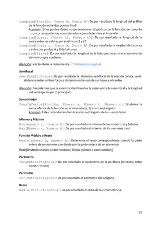 Longitud[Función, Punto A, Punto B]: Da por resultado la longitud del gráfico 
     de la función entre dos puntos A y B  
     Atención: Si los puntos dados no pertenecieran al gráficos de la función, se tomarán 
       sus correspondientes –coordenadas x para determina el intervalo. 
Longitud[Curva, Número t1, Número t2]:  Da  por  resultado  la    longitud  de  la 
     curva entre los valores paramétricos t1 y t2 
Longitud[Curva c, Punto A, Punto B]: Da por resultado la longitud de la curva 
     c entre dos puntos A y B de tal curva 
Longitud[lista]: Da por resultado la  longitud de la lista que no es sino el número de 
     elementos que contiene. 
 
Atención: Ver también la herramienta         Distancia o Longitud 

SemiFocal 
SemiFocal[Cónica]: Da por resultado la  distancia semifocal de la sección cónica, semi‐
   distancia entre  ambos focos o distancia entre uno de sus focos y el centro 
 
Atención: Recordemos que la excentricidad lineal es la razón entre la semi‐focal y la longitud 
       del semi‐eje mayor (o principal). 

SumaInferior 
SumaInferior[Función, Número a, Número b, Número n]:  Establece  la  
      suma inferior de la función en el intervalo [a, b] con n rectángulos.  
      Atención: Este comando también traza los rectángulos de la suma inferior. 

Mínimo y Máximo 
Mín[número a, número b]: Da por resultado el mínimo de los números a y b dados 
Max[Número a, Número b]: Da por resultado el máximo de los números a y b. 

Función Módulo o Resto 
Resto[número a, número b]:  Determina  el  resto  correspondiente  cuando  la  parte 
      entera de un número a se divide por la parte entera de un número b 
Resto[Dividendo (número o valor numérico), Divisor (número o valor numérico)]

Parámetro 
Parámetro[Parábola]: Da por resultado el parámetro de la parábola (distancia entre 
     directriz y foco)  

Perímetro 
Perímetro[Polígono]: Da por resultado el perímetro del polígono 

Radio 
Radio[Circunferencia]: Da por resultado el radio de la circunferencia. 




                                                                                           53 
 
 