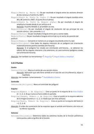 Ángulo[Recta g, Recta h]: Da por resultado el ángulo entre los vectores director 
      de dos rectas g y h (entre 0 y 360°)  
Ángulo[Punto A, Punto B, Punto C]: Da por resultado el ángulo tendido entre 
      BA y BC (entre 0 y 360°). El punto B es el vértice. 
Ángulo[Punto A, Punto B, Ángulo alpha]:  Da  por  resultado  el  ángulo  de 
      amplitud α trazado desde A con vértice en B.  
      Atención: El punto Rota[B, A, α] también se crea. 
Ángulo[Cónica]:  Da  por  resultado  el  ángulo  de  revolución  del  eje  principal  de  una 
      sección cónica c  (ver comando Ejes)  
Ángulo[Vector]: Da por resultado el ángulo entre eje‐x y vector dado. 
Ángulo[Punto]: Da por resultado el ángulo entre el eje‐x y el vector de posición del 
punto A 
Ángulo[Número]: Convierte el número en un ángulo (resultando entre 0 y 2pi)  
Ángulo[Polígono]:  Crea  todos  los  ángulos  interiores  de  un  polígono  con  orientación 
      matemáticamente positiva (sentido anti‐horario). 
      Atención:  Si  el  polígono  fue  creado  con  orientación  anti‐horaria,  ,  se  obtienen  los 
      valores del los ángulos interiores y los exteriores, en caso contrario (polígono creado 
      con orientación horaria). 
 
Atención: Ver también las herramientas         Angulo y      Angulo dada su Amplitud 


3.3.5 Puntos 
Centro 
Centro[Cónica]: Marca el centro de una sección cónica. 
       Atención: Aplicación que sólo tiene sentido en el caso de una circunferencia, elipse o 
              hipérbola. 
Atención: Ver también  la herramienta   PuntoMedio o Centro 

Centroide 
Centroide[Polígono]: Marca el centroide del polígono 

Esquina 
Esquina[Número n de Esquina]: Crea un punto en la esquina de la Vista Gráfica 
      (n = 1, 2, 3, 4) que nunca se hará visible en pantalla. 
Esquina[Imagen, Número n de Esquina]: Crea un punto en la esquina enésima 
      de la imagen (número n = 1, 2, 3, 4 dado que son 4 los vértices)
Esquina[Texto, Número de Esquina]: Crea un punto en la esquina del texto (n 
      = 1, 2, 3, 4)
Atención: El orden de numeración de las esquinas sigue el sentido anti‐horario y da inicio en 
           la inferior izquierda. 

Extremo 
Extremo[Polinomio]:  Determina  todos  los  extremos  locales  de  la  función  polinómica 
      como puntos sobre el gráfico de la función.  


                                                                                                  55 
 
 