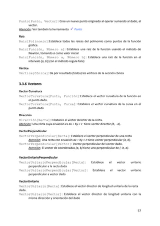 Punto[Punto, Vector]: Crea un nuevo punto originado al operar sumando al dado, el 
       vector.  
Atención: Ver también la herramienta   Punto

Raíz 
Raíz[Polinomio]:Establece  todas  las  raíces  del  polinomio  como  puntos  de  la  función 
      gráfica. 
Raíz[Función, Número a]:  Establece  una  raíz  de  la  función  usando  el  método  de 
      Newton, tomando a como valor inicial  
Raíz[Función, Número a, Número b]:  Establece  una  raíz  de  la  función  en  el 
      intervalo [a, b] (con el método regula falsi)  

Vértice 
Vértice[Cónica]: Da por resultado (todos) los vértices de la sección cónica 


3.3.6 Vectores 
Vector Curvatura 
VectorCurvatura[Punto, Función]:Establece el vector curvatura de la función en 
       el punto dado. 
VectorCurvatura[Punto, Curva]:  Establece  el  vector  curvatura  de  la  curva  en  el 
       punto dado 

Dirección 
Dirección[Recta]: Establece el vector director de la recta.  
Atención: Una recta cuya ecuación es ax + by = c  tiene vector director (b, ‐ a).  

VectorPerpendicular 
VectorPerpendicular[Recta]: Establece el vector perpendicular de una recta 
      Atención: Una recta con ecuación ax + by = c tiene vector perpendicular (a, b).  
VectorPerpendicular[Vector]: Vector perpendicular del vector dado. 
      Atención: El vector de coordenadas (a, b) tiene uno perpendicular de (‐ b, a).  

VectorUnitarioPerpendicular 
VectorUnitarioPerpendicular[Recta]:  Establece                          el     vector    unitario 
      perpendicular a la recta dada  
VectorUnitarioPerpendicular[Vector]:  Establece                          el    vector    unitario 
      perpendicular a vector dado 

VectorUnitario 
VectorUnitario[Recta]: Establece el vector director de longitud unitaria de la recta 
dada. 
VectorUnitario[Vector]:  Establece  el  vector  director  de  longitud  unitaria  con  la 
       misma dirección y orientación del dado  


                                                                                              57 
 
 