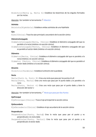 Bisectriz[Recta g, Recta h]:  Establece  las  bisectrices  de  los  ángulos  formados 
       por las rectas.  
 
Atención: Ver también la herramienta  Bisectriz 

Asíntota 
Asíntota[Hipérbola]: Establece ambas asíntotas de una hipérbola  

Ejes 
Ejes[Cónica]: Traza los ejes principal y secundario de la sección cónica 

DiámetroConjugado 
DiámetroConjugado[Recta, Cónica]: Establece el diámetro conjugado del que es 
      paralelo a la recta (relativo a la sección cónica). 
DiámetroConjugado[Vector, Cónica]:  Establece  el  diámetro  conjugado  del  que 
      es paralelo al vector dado (relativo a la sección cónica).  

Diámetro 
Diámetro[Recta, Cónica]: Establece el diámetro conjugado del que es paralelo a la 
      recta (relativo a la sección cónica). 
Diámetro [Vector, Cónica]: Establece el diámetro conjugado del que es paralelo al 
      vector dado (relativo a la sección cónica).  

Directriz 
Directriz[Parábola]: Establece la directriz de la parábola  

Recta 
Recta[Punto A, Punto B]: Crea una recta que pasa por los puntos A y B  
Recta[Punto, Recta]:  Crea  una  recta  que  pasa  por  el  punto  dado  y  es  paralela  a  la 
       recta  
Recta[Punto, Vector v]:  Crea  una  recta  que  pasa  por  el  punto  dado  y  tiene  la 
       dirección del vector v  
 
Atención: Ver también la herramienta  Recta que pasa por Dos Puntos 

EjePrincipal 
EjePrincipal[Cónica]: Traza el eje principal de la sección cónica 

EjeSecundario  
EjeSecundario[Cónica]: Establece el eje secundario de la sección cónica  

Perpendicular 
Perpendicular[Punto, Recta]:  Crea  la  recta  que  pasa  por  el  punto  y  es 
      perpendicular a la recta dada  
Perpendicular[Punto, Vector]:  Crea  la  recta  que  pasa  por  el  punto  y  es 
      perpendicular al vector dado 
 


                                                                                            59 
 
 
