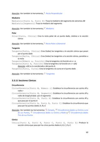 Atención: Ver también la herramienta     Recta Perpendicular

Mediatriz 
Mediatriz[Punto A, Punto B]: Traza la mediatriz del segmento de extremos AB  
Mediatriz[Segmento]: Traza la mediatriz del segmento 
 
Atención: Ver también la herramienta  Mediatriz 

Polar 
Polar[Punto, Cónica]:  Crea  la  recta  polar  de  un  punto  dado,  relativo  a  la  sección 
       cónica 
 
Atención: Ver también la herramienta   Recta Polar o Diametral 

Tangente 
Tangente[Punto, Cónica]: Crea (todas) las tangentes a la sección cónica que pasan 
       por el punto dado  
Tangente[Recta, Cónica]: Crea (todas) las tangentes a la sección cónica, paralelas a 
       la recta  
Tangente[Número a, Función]: Crea la tangente a la función en x = a  
Tangente[Punto A, Función]: Crea la tangente a la función en x = x(A)  
       Atención: x(A) es la coordenada x del punto A. 
Tangente[Punto, Curva]: Crea la tangente a la curva en el punto dado 
 
Atención: Ver también la herramienta     Tangentes


3.3.11 Secciones Cónicas 
Circunferencia 
Circunferencia[Punto M, Número r]: Establece la circunferencia con centro M y 
       radio r  
Circunferencia[Punto M, Segmento]: Establece la circunferencia con centro M y 
       radio de longitud dada  por el segmento  
Circunferencia[Punto M, Punto A]: Establece la circunferencia con centro M y 
       que pasa por el punto A  
Circunferencia[Punto A, Punto B, Punto C]: Establece la circunferencia que 
       pasa por los puntos dados A, B y C  
 
Atención: Ver también las herramientas  Compás,   Circunferencia dados su Centro y uno 
       de sus Puntos,   Circunferencia dados su Centro y Radio y   Circunferencia dados 
       Tres de sus Puntos 

Cónica 
Cónica[Punto A, Punto B, Punto C, Punto D, Punto E]:  Produce  la 
       sección cónica que pasa por los cinco puntos dados A, B, C, D y C.  


                                                                                          60 
 
 