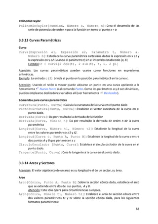 PolinomioTaylor 
PolinomioTaylor[Función, Número a, Número n]:  Crea  el  desarrollo  de  las 
      serie de potencias de orden n para la función en torno al punto x = a   


3.3.13 Curvas Paramétricas 
Curva 
Curva[Expresión e1, Expresión e2, Parámetro t, Número a,
       Número b]: Establece la curva paramétrica cartesiana dados la expresión en x e1 y 
       la expresión en y e2 (usando el parámetro t) en el intervalo establecido [a, b] 
       Ejemplo: c = Curva[2 cos(t), 2 sin(t), t, 0, 2 pi] 
 
Atención:  Las  curvas  paramétricas  pueden  usarse  como  funciones  en  expresiones 
aritméticas.   
Ejemplo: La entrada c(3) brinda el punto en la posición paramétrica 3 en la curva c.  
 
Atención:  Usando  el  ratón  o  mouse  puede  ubicarse  un  punto  en  una  curva  apelando  a  la 
herramienta   Nuevo Punto o al comando Punto. Como los parámetros a y b son dinámicos, 
pueden emplearse deslizadores variables allí (ver herramienta   Deslizador). 

Comandos para curvas paramétricas  
Curvatura[Punto, Curva]: Calcula la curvatura de la curva en el punto dado
VectorCurvatura[Punto, Curva]:  Establece  el  vector  curvatura  de  la  curva  en  el 
     punto dado.
Derivada[Curva]: Da por resultado la derivada de la función 
Derivada[Curva, Número n]:  Da  por  resultado  la  derivada  de  orden  n  de  la  curva 
     paramétrica 
Longitud[Curva, Número t1, Número t2]:  Establece  la  longitud  de  la  curva 
     entre los valores paramétricos t1 y t2. 
Longitud[Curva c, Punto A, Punto B]: Establece la longitud de la curva c entre 
     dos puntos A y B que pertenecen a c 
CírculoOsculador [Punto, Curva]: Establece el círculo oscilador de la curva en el 
     punto dado. 
Tangente[Punto, Curva]: Crea la tangente a la curva en el punto dado. 


3.3.14 Arcos y Sectores 
Atención: El valor algebraico de un arco es su longitud y el de un sector, su área.  

Arco 
Arco[Cónica, Punto A, Punto B]: Sobre la sección cónica dada, establece el arco 
      que se extiende entre dos de  sus puntos,  A y B. 
      Atención: Esto sólo opera para circunferencias o elipses.  
Arco[Cónica, Número t1, Número t2]: Establece el arco de sección cónica entre 
      dos  valores  paramétricos  t1  y  t2  sobre  la  sección  cónica  dada,  para  los  siguientes 
      formatos paramétricos: 

                                                                                                  63 
 
 