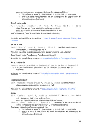 Atención: Internamente se usan las siguientes formas paramétricas:  
          o Circunferencia: (r cos(t), r sin(t)) donde r es el radio de la circunferencia  
          o Elipse: (a cos(t), b sin(t)) donde a y b son las longitudes del eje principal y del 
              secundario, respectivamente 

ArcoCircunferencia 
ArcoCircunferencia[Punto M, Punto A, Punto B]:  Crea  un  arco  de 
       circunferencia con Punto Medio M entre los puntos A y B.  
       Atención: El punto B no necesariamente estará sobre el arco.  
ArcoCircunferencia[ Centro, Punto Extremo, Punto Extremo Antihorario]
 

Atención:  Ver  también  la  herramienta         Arco  de  Circunferencia  dados  su  Centro  y  Dos 
Extremos 

SectorCircular 
SectorCircular[Punto M, Punto A, Punto B]: Crea el sector circular con 
       Punto Medio M entre dos puntos A y B.  
Atención: El punto B no debe necesariamente que pertenecer al arco del sector. 
SectorCircular[ Centro, Punto Extremo, Punto Extremo Antihorario]
Atención: Ver también la herramienta         Sector Circular dados su Centro y Dos Puntos 

ArcoCircuncircular 
ArcoCircuncircular[Punto Extremo A, Punto B, Punto Extremo C]: 
Crea el arco de circunferencia que pasa por los tres puntos A, B, C, siendo A y C sus 
        extremos. 
 
Atención: Ver también la herramienta         Arco de Circunferencia dados Tres de sus Puntos 
 

SectorCircumcircular 
SectorCircumcircular[Punto A, Punto B, Punto C]: Crea un sector 
       circular cuyo arco pasa por los tres puntos A, B y C 
 
Atención: Ver también la herramienta         Sector Circular dados Tres Puntos de su Arco 

Sector 
Sector[Cónica, Punto A, Punto B]:  Determina  el  sector  de  la  sección  cónica 
        entre dos puntos A y B sobre la cónica dada. 
        Atención  Opera únicamente para una circunferencia o elipse. 
Sector[Cónica, Número t1, Número t2]:  Determina  el  sector  de  la  sección 
        cónica entre dos valores paramétricos t1 y t2 sobre la sección cónica. 
Opera  con los siguientes formatos paramétricos:  
            o Circunferencia: (r cos(t), r sin(t)) donde r es el radio de la circunferencia 
            o Elipse: (a cos(t), b sin(t)) donde a y b son las longitudes del primer eje y del 
               segundo, respectivamente 


                                                                                                 64 
 
 