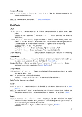 Semicircunferencia 
Semicircunferencia[Punto A, Punto B]:  Crea  una  semicircunferencia  por 
       encima del segmento AB

Atención: Ver también la herramienta         Semicircunferencia 


3.3.15 Texto 
LaTeX 
LaTeX[Objeto]:  Da  por  resultado  la  fórmula  correspondiente  al  objeto,  como  texto  
       LaTeX      
       Ejemplo: Si a = 2  y f(x) = a x2, entonces LaTeX[f] da por resultado 2 x2 (como un 
       texto LaTeX) 
LaTeX[Objeto, Booleana]:  Da  por  resultado  la  fórmula  para  el  objeto,  como  texto 
       LaTeX.  La  variable  Booleana  determina  si  los  valores  son  sustituidos  por  variables 
       (verdadero) o si los nombres de las variables se exponen en el texto (falso).           
                                         2
       Ejemplos: Si a = 2   y  f(x) = a x , entonces   
       LaTeX[f, cierto] da por resultado 2 x2 (como un texto LaTeX)                    
                                                      2 
       LaTeX[f, falso] da por resultado a x  (como un texto LaTeX)                     
LaTeX[ <Objeto> ]                       LaTeX[ <Objeto>, <Booleana para Sustitución de Variables> ]

TextoFracción 
TextoFracción[Número]: Convierte el número o valor numérico en una fracción, que 
      se expone como un objeto de texto (LaTeX) en la Vista Gráfica. 
Ejemplo: Siendo  y = 1.5 x + 2 una recta, TextoFracción [Pendiente[a]] da por 
      resultado, como texto expuesto en la Vista Gráfica, 3/2. 

CódigoDeLetra 
CódigoDeLetra["Letra"]: Da  por  resultado  el  número  correspondiente  al  código  
       Unicode de la letra dada. 
Atención: La letra debe estar entrecomillada.   
       Ejemplo: CódigoDeLetra["a"] da por resultado el número 97 
CódigoDeLetra[ <Letra (entrecomillada)> ]

Nombre 
Nombre[Objeto]:  Da  por  resultado  el  nombre  de  un  objeto  como  texto  en  la  Vista 
       Gráfica. 
Atención:  Este  comando  resulta  especialmente  útil  para  texto  dinámico  de  objetos  que 
       pueden ser renombrados.  El comando Nombre es opuesto a su recíproco, Objeto. 

Objeto 
Objeto[Nombre del objeto como texto]:  Da  por  resultado  el  objeto 
      correspondiente  al  nombre  dado,  expresado  como  texto  (estático  y/o  dinámico).  El 
      resultado es siempre un objeto dependiente.        
      Atención: El comando Objeto es el opuesto a su recíproco, Nombre. 

                                                                                                 65 
 
 