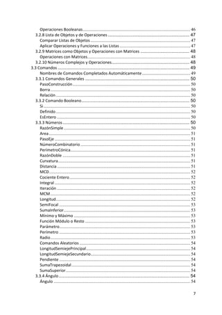 Operaciones Booleanas ................................................................................................ 46
      3.2.8 Lista de Objetos y de Operaciones ................................................................. 47
         Comparar Listas de Objetos ......................................................................................... 47
         Aplicar Operaciones y Funciones a las Listas ............................................................... 47
      3.2.9 Matrices como Objetos y Operaciones con Matrices ....................................... 48
         Operaciones con Matrices............................................................................................ 48
      3.2.10 Números Complejos y Operaciones.............................................................. 48
    3.3 Comandos ......................................................................................................... 49
         Nombres de Comandos Completados Automáticamente ........................................... 49
      3.3.1 Comandos Generales ................................................................................... 50
         PasoConstrucción ......................................................................................................... 50
         Borra ............................................................................................................................. 50
         Relación ........................................................................................................................ 50
      3.3.2 Comando Booleano ...................................................................................... 50
         Si ................................................................................................................................... 50
         Definido ........................................................................................................................ 50
         EsEntero ....................................................................................................................... 50
      3.3.3 Números ..................................................................................................... 50
         RazónSimple ................................................................................................................. 50
         Area .............................................................................................................................. 51
         PasoEje ......................................................................................................................... 51
         NúmeroCombinatorio .................................................................................................. 51
         PerímetroCónica........................................................................................................... 51
         RazónDoble .................................................................................................................. 51
         Curvatura ...................................................................................................................... 51
         Distancia ....................................................................................................................... 51
         MCD .............................................................................................................................. 52
         Cociente Entero ............................................................................................................ 52
         Integral ......................................................................................................................... 52
         Iteración ....................................................................................................................... 52
         MCM ............................................................................................................................. 52
         Longitud ........................................................................................................................ 52
         SemiFocal ..................................................................................................................... 53
         SumaInferior ................................................................................................................. 53
         Mínimo y Máximo ........................................................................................................ 53
         Función Módulo o Resto .............................................................................................. 53
         Parámetro..................................................................................................................... 53
         Perímetro ..................................................................................................................... 53
         Radio ............................................................................................................................. 53
         Comandos Aleatorios ................................................................................................... 54
         LongitudSemiejePrincipal ............................................................................................. 54
         LongitudSemiejeSecundario......................................................................................... 54
         Pendiente ..................................................................................................................... 54
         SumaTrapezoidal .......................................................................................................... 54
         SumaSuperior ............................................................................................................... 54
      3.3.4 Ángulo ........................................................................................................ 54
         Ángulo .......................................................................................................................... 54

                                                                                                                                                7 
 
 