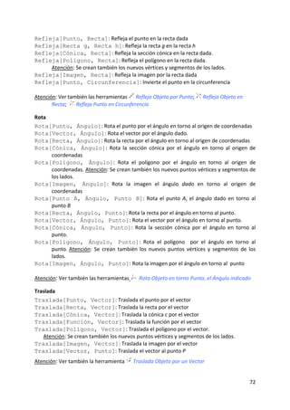 Refleja[Punto, Recta]: Refleja el punto en la recta dada 
Refleja[Recta g, Recta h]: Refleja la recta g en la recta h  
Refleja[Cónica, Recta]: Refleja la sección cónica en la recta dada.  
Refleja[Polígono, Recta]: Refleja el polígono en la recta dada.  
       Atención: Se crean también los nuevos vértices y segmentos de los lados.  
Refleja[Imagen, Recta]: Refleja la imagen por la recta dada  
Refleja[Punto, Circunferencia]: Invierte el punto en la circunferencia                 
 
Atención: Ver también las herramientas   Refleja Objeto por Punto;   Refleja Objeto en 
       Recta;    Refleja Punto en Circunferencia 

Rota 
Rota[Punto, Ángulo]: Rota el punto por el ángulo en torno al origen de coordenadas  
Rota[Vector, Ángulo]: Rota el vector por el ángulo dado. 
Rota[Recta, Ángulo]: Rota la recta por el ángulo en torno al origen de coordenadas 
Rota[Cónica, Ángulo]:  Rota  la  sección  cónica  por  el  ángulo  en  torno  al  origen  de 
       coordenadas 
Rota[Polígono, Ángulo]:  Rota  el  polígono  por  el  ángulo  en  torno  al  origen  de 
       coordenadas. Atención: Se crean también los nuevos puntos vértices y segmentos de 
       los lados.  
Rota[Imagen, Ángulo]:  Rota  la  imagen  el  ángulo  dado  en  torno  al  origen  de 
       coordenadas 
Rota[Punto A, Ángulo, Punto B]:  Rota  el  punto  A,  el  ángulo  dado  en  torno  al 
       punto B  
Rota[Recta, Ángulo, Punto]: Rota la recta por el ángulo en torno al punto. 
Rota[Vector, Ángulo, Punto]: Rota el vector por el ángulo en torno al punto. 
Rota[Cónica, Ángulo, Punto]:  Rota  la  sección  cónica  por  el  ángulo  en  torno  al 
       punto. 
Rota[Polígono, Ángulo, Punto]:  Rota  el  polígono    por  el  ángulo  en  torno  al  
       punto. Atención:  Se  crean  también  los  nuevos  puntos  vértices  y  segmentos  de  los 
       lados.  
Rota[Imagen, Ángulo, Punto]: Rota la imagen por el ángulo en torno al  punto  
 
Atención: Ver también las herramientas    Rota Objeto en torno Punto, el Ángulo indicado 

Traslada 
Traslada[Punto, Vector]: Traslada el punto por el vector  
Traslada[Recta, Vector]: Traslada la recta por el vector 
Traslada[Cónica, Vector]: Traslada la cónica c por el vector  
Traslada[Función, Vector]: Traslada la función por el vector 
Traslada[Polígono, Vector]: Traslada el polígono por el vector.  
   Atención: Se crean también los nuevos puntos vértices y segmentos de los lados.  
Traslada[Imagen, Vector]: Traslada la imagen por el vector  
Traslada[Vector, Punto]: Traslada el vector al punto P  
Atención: Ver también la herramienta   Traslada Objeto por un Vector  


                                                                                              72 
 
 