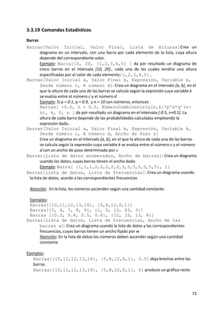 3.3.19 Comandos Estadísticos 
Barras 
Barras[Valor Inicial, Valor Final, Lista de Alturas]Crea  un 
         diagrama  en  un  intervalo,  con  una  barra  por  cada  elemento  de  la  lista,  cuya  altura 
         depende del correspondiente valor.  
         Ejemplo:  Barra[10, 20, {1,2,3,4,5} ]  da  por  resultado  un  diagrama  de 
         cinco  barras  en  el  intervalo  [10,  20].,  cada  una  de  las  cuales  tendría  una  altura 
         especificadas por el valor de cada elemento{1,2,3,4,5} ,  
Barras[Valor Inicial a, Valor Final b, Expresión, Variable k,
         Desde número c, A número d]: Crea un diagrama en el intervalo [a, b], en el 
         que la altura de cada una de las barras se calcula según la expresión cuya variable k 
         se evalúa entre el número c y el número d   
         Ejemplo: Si p = 0.1, q = 0.9,  y n = 10 son números, entonces  
         Barras[ -0.5, n + 0.5, NúmeroCombinatorio[n,k]*p^k*q^(n-
         k), k, 0, n ] da por resultado un diagrama en el intervalo [‐0.5, n+0.5]. La 
         altura de cada barra depende de las probabilidades calculadas empleando la 
         expresión dada:. 
Barras[Valor Inicial a, Valor Final b, Expresión, Variable k,
         Desde número c, A número d, Ancho de Paso s] 
         Crea un diagrama en el intervalo [a, b], en el que la altura de cada una de las barras 
         se calcula según la expresión cuya variable k se evalúa entre el número c y el número 
         d con un ancho de paso determinado por s 
Barras[Lista de datos enumerados, Ancho de barras]: Crea un diagrama 
         usando los datos, cuyas barras tienen el ancho dado.              
         Ejemplo: Barra[ {1,1,1,2,2,2,2,2,3,3,3,5,5,5,5}, 1] 
Barras[Lista de datos, Lista de frecuencias]: Crea un diagrama usando 
  la lista de datos, acorde a las correspondientes frecuencias             
   
  Atención:  En la lista, los números ascienden según una cantidad constante. 
   
  Ejemplos:  
  Barras[{10,11,12,13,14}, {5,8,12,0,1}]  
  Barras[{5, 6, 7, 8, 9}, {1, 0, 12, 43, 3}]  
  Barras [{0.3, 0.4, 0.5, 0.6}, {12, 33, 13, 4}] 
Barras[Lista de datos, Lista de frecuencias, Ancho de las
         barras w]: Crea un diagrama usando la lista de datos y las correspondientes 
         frecuencias, cuyas barras tienen un ancho fijado por w   
         Atención: En la lista de datos los números deben ascender según una cantidad 
         constante  
          
Ejemplos: 
    Barras[{10,11,12,13,14}, {5,8,12,0,1}, 0.5] deja brechas entre las 
    barras.   
    Barras[{10,11,12,13,14}, {5,8,12,0,1}, 0] produce un gráfico recto 




                                                                                                      73 
 
 