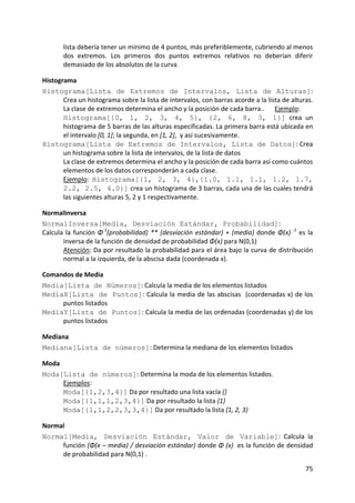 lista debería tener un mínimo de 4 puntos, más preferiblemente, cubriendo al menos 
        dos  extremos.  Los  primeros  dos  puntos  extremos  relativos  no  deberían  diferir 
        demasiado de los absolutos de la curva. 

Histograma 
Histograma[Lista de Extremos de Intervalos, Lista de Alturas]: 
       Crea un histograma sobre la lista de intervalos, con barras acorde a la lista de alturas. 
       La clase de extremos determina el ancho y la posición de cada barra..  Ejemplo: 
       Histograma[{0, 1, 2, 3, 4, 5}, {2, 6, 8, 3, 1}]  crea  un 
       histograma de 5 barras de las alturas especificadas. La primera barra está ubicada en 
       el intervalo [0, 1]; la segunda, en [1, 2],  y así sucesivamente. 
Histograma[Lista de Extremos de Intervalos, Lista de Datos]: Crea 
       un histograma sobre la lista de intervalos, de la lista de datos   
       La clase de extremos determina el ancho y la posición de cada barra así como cuántos 
       elementos de los datos corresponderán a cada clase.            
       Ejemplo:  Histograma[{1, 2, 3, 4},{1.0, 1.1, 1.1, 1.2, 1.7,
       2.2, 2.5, 4.0}] crea un histograma de 3 barras, cada una de las cuales tendrá 
       las siguientes alturas 5, 2 y 1 respectivamente. 

NormalInversa 
NormalInversa[Media, Desviación Estándar, Probabilidad]: 
Calcula  la  función  Φ‐1(probabilidad)  **  (desviación  estándar)  +  (media)  donde  Φ(x)  ‐1  es  la 
       inversa de la función de densidad de probabilidad Φ(x) para N(0,1)              
       Atención: Da por resultado la probabilidad para el área bajo la curva de distribución 
       normal a la izquierda, de la abscisa dada (coordenada x).  

Comandos de Media 
Media[Lista de Números]: Calcula la media de los elementos listados  
MediaX[Lista de Puntos]: Calcula la media de las abscisas  (coordenadas x) de los 
     puntos listados  
MediaY[Lista de Puntos]: Calcula la media de las ordenadas (coordenadas y) de los 
     puntos listados  

Mediana 
Mediana[Lista de números]: Determina la mediana de los elementos listados 

Moda 
Moda[Lista de números]: Determina la moda de los elementos listados.  
      Ejemplos: 
      Moda[{1,2,3,4}] Da por resultado una lista vacía {}   
      Moda[{1,1,1,2,3,4}] Da por resultado la lista {1}   
      Moda[{1,1,2,2,3,3,4}] Da por resultado la lista {1, 2, 3} 

Normal 
Normal[Media, Desviación Estándar, Valor de Variable]:  Calcula  la 
     función (Φ(x – media) / desviación estándar) donde Φ (x)  es la función de densidad 
     de probabilidad para N(0,1) .  

                                                                                                     75 
 
 