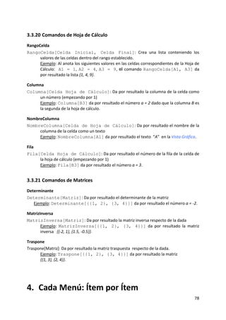 3.3.20 Comandos de Hoja de Cálculo 
RangoCelda 
RangoCelda[Celda Inicial, Celda Final]:  Crea  una  lista  conteniendo  los 
      valores de las celdas dentro del rango establecido.  
      Ejemplo: Al anota los siguientes valores en las celdas correspondientes de la Hoja de 
      Cálculo: A1 = 1, A2 = 4, A3 = 9, el comando RangoCelda[A1, A3] da 
      por resultado la lista {1, 4, 9}. 

Columna 
Columna[Celda Hoja de Cálculo]: Da por resultado la columna de la celda como 
      un número (empezando por 1)         
      Ejemplo: Columna[B3] da por resultado el número a = 2 dado que la columna B es 
      la segunda de la hoja de cálculo. 

NombreColumna 
NombreColumna[Celda de Hoja de Cálculo]: Da por resultado el nombre de la 
     columna de la celda como un texto   
     Ejemplo: NombreColumna[A1] da por resultado el texto  “A”  en la Vista Gráfica. 

Fila 
Fila[Celda Hoja de Cálculo]: Da por resultado el número de la fila de la celda de 
      la hoja de cálculo (empezando por 1)     
      Ejemplo: Fila[B3] da por resultado el número a = 3. 


3.3.21 Comandos de Matrices 
Determinante 
Determinante[Matriz]: Da por resultado el determinante de la matriz   
   Ejemplo: Determinante[{{1, 2}, {3, 4}}] da por resultado el número a = ‐2. 

MatrizInversa 
MatrizInversa[Matriz]: Da por resultado la matriz inversa respecto de la dada 
       Ejemplo:  MatrizInversa[{{1, 2}, {3, 4}}]  da  por  resultado  la  matriz 
       inversa   {{‐2, 1}, {1.5, ‐0.5}}. 

Traspone 
Traspone[Matriz]: Da por resultado la matriz traspuesta  respecto de la dada.   
      Ejemplo: Traspone[{{1, 2}, {3, 4}}] da por resultado la matriz                  
      {{1, 3}, {2, 4}}. 
 




4.  Cada Menú: Ítem por Ítem 
                                                                                         78 
 
 