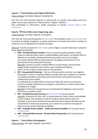 Exporta ‐   Hoja Dinámica como Página Web (html)…  
Teclas de Atajo: Ctrl‐Shift‐W (MacOS: Cmd‐Shift‐W) 
 
Este  ítem  del  menú  permite  exportar  la  construcción  en  marcha  como  página  web  para 
poder crear lo que se denomina ‘Hoja Dinámica’, ‘Applet’, ‘Mathlet’,… 
Para  profundizar  la  información,  puede  consultarse  la  sección  Creando  Páginas  Web 
Interactivas 

Exporta ‐   Vista Gráfica como Imagen (png, eps)…  
Teclas de Atajo: Ctrl‐Shift‐P (MacOS: Cmd‐Shift‐P) 
 
Este ítem del menú permite guardar la Vista Gráfica de GeoGebra como archivo gráfico. En 
la ventana de diálogo emergente, se puede seleccionar el Formato del archivo y cambiar la 
Escala (en cm) y la Resolución (en dpi) de la imagen.  
 
Atención: Cuando se exporta la Vista Gráfica como imagen, se puede seleccionar cualquiera 
de los siguientes formatos:  
    • PNG – Portable Network Graphics: Este es un formato gráfico pixelado. Cuanto 
        mayor la resolución (dpi), mayor la calidad (300dpi suele bastar). Los gráficos PNG no 
        debieran ser escalados subsecuentemente para evitar merma en la calidad.  
        Los archivos gráficos PNG son adecuados par alas páginas web (html) y eln los 
        documentos de los procesadores de texto.  
        Atención: Cuando se inserta un gráfico PNG en un documento, (menú Insertar, 
        Imagen Desde Archivo) hay que verificar que la medida esté fijada al 
        100 %. De otro modo, la escala dada (en cm) cambiaría.  
    • EPS – Encapsulated Postscript:   Este es un formato gráfico vectorial. Las imágenes 
        EPS pueden escalarse sin perder calidad y son adecuadas para emplearse en relación 
        con programas gráficos vectoriales (como Corel Draw) y procesadores de textos 
        profesionales (como LaTeX).  
        La resolución de un gráfico EPS es siempre de 72dpi. Este valor se usa sólo para 
        calcular la medida verdadera de una imagen en centímetros y no tiene efecto sobre 
        la calidad de la imagen.  
        Atención: El efecto de transparencia en el sombreado de polígonos o de secciones 
        cónicas no es posible con EPS.  
    • PDF – Portable Document Format (ver Formato EPS en sección previa)  
        Atención: Al exportar en SVG y PDF, se puede optar por tratar el texto como editable 
        o como imagen. Esto almacena el texto de modo de poder editarlo (como en 
        InkScape) o como curvas de Bezier (lo que garantiza que el aspecto del texto resulte 
        exactamente el mismo que el previsto, aún cuando no se cuente en el equipo de 
        destino con las fuentes originales instaladas). 
    • SVG – Scaleable Vector Graphic  ‐ Gráfico de Vector Escalable (ver la sección previa  
        Formato EPS)  
    • EMF – Enhanced Meta Format  ‐ Formato Meta Enriquecido (ver la sección previa  
        Formato EPS)  

Exporta ‐   Vista Gráfica al Portapapeles 
Teclas de Atajo: Ctrl‐Shift‐C (MacOS: Cmd‐Shift‐C) 


                                                                                            80 
 
 