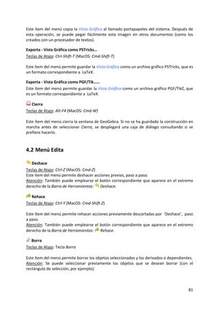 Este ítem del menú copia la Vista Gráfica al llamado portapapeles del sistema. Después de 
esta  operación,  se  puede  pegar  fácilmente  esta  imagen  en  otros  documentos  (como  los 
creados con un procesador de textos). 

Exporta ‐ Vista Gráfica como PSTricks… 
Teclas de Atajo: Ctrl‐Shift‐T (MacOS: Cmd‐Shift‐T) 

Este ítem del menú permite guardar la Vista Gráfica como un archivo gráfico PSTricks, que es 
un formato correspondiente a  LaTeX. 

Exporta ‐ Vista Gráfica como PGF/Tik…… 
Este ítem del menú permite guardar la Vista Gráfica como un archivo gráfico PGF/TikZ, que 
es un formato correspondiente a  LaTeX. 

    Cierra 
Teclas de Atajo: Alt‐F4 (MacOS: Cmd‐W) 
 
Este ítem del menú cierra la ventana de GeoGebra. Si no se ha guardado la construcción en 
marcha  antes  de  seleccionar  Cierra,  se  desplegará  una  caja  de  diálogo  consultando  si  se 
prefiere hacerlo. 



4.2 Menú Edita 

    Deshace 
Teclas de Atajo: Ctrl‐Z (MacOS: Cmd‐Z) 
Este ítem del menú permite deshacer acciones previas, paso a paso. 
Atención:  También  puede  emplearse  el  botón  correspondiente  que  aparece  en el extremo 
derecho de la Barra de Herramientas:  Deshace. 

    Rehace 
Teclas de Atajo: Ctrl‐Y (MacOS: Cmd‐Shift‐Z) 
 
Este ítem del menú permite rehacer acciones previamente descartadas por  ‘Deshace’,  paso 
a paso. 
Atención:  También  puede  emplearse  el  botón  correspondiente  que  aparece  en el extremo 
derecho de la Barra de Herramientas:  Rehace. 

   Borra 
Teclas de Atajo: Tecla Borra  
 
Este ítem del menú permite borrar los objetos seleccionados y los derivados o dependientes. 
Atención:  Se  puede  seleccionar  previamente  los  objetos  que  se  desean  borrar  (con  el 
rectángulo de selección, por ejemplo). 



                                                                                                 81 
 
 