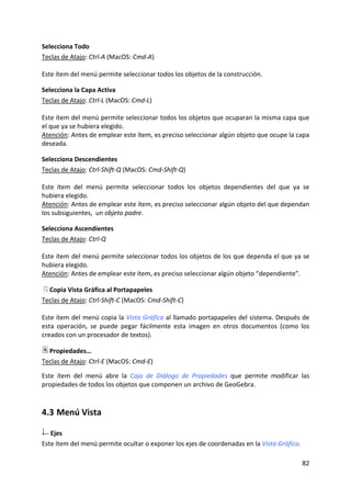 Selecciona Todo 
Teclas de Atajo: Ctrl‐A (MacOS: Cmd‐A) 
 
Este ítem del menú permite seleccionar todos los objetos de la construcción. 

Selecciona la Capa Activa 
Teclas de Atajo: Ctrl‐L (MacOS: Cmd‐L) 
 
Este ítem del menú permite seleccionar todos los objetos que ocuparan la misma capa que 
el que ya se hubiera elegido. 
Atención: Antes de emplear este ítem, es preciso seleccionar algún objeto que ocupe la capa 
deseada. 

Selecciona Descendientes 
Teclas de Atajo: Ctrl‐Shift‐Q (MacOS: Cmd‐Shift‐Q) 
 
Este  ítem  del  menú  permite  seleccionar  todos  los  objetos  dependientes  del  que  ya  se 
hubiera elegido. 
Atención: Antes de emplear este ítem, es preciso seleccionar algún objeto del que dependan 
los subsiguientes,  un objeto padre. 

Selecciona Ascendientes 
Teclas de Atajo: Ctrl‐Q 
 
Este ítem del menú permite seleccionar todos los objetos de los que dependa el que ya se 
hubiera elegido. 
Atención: Antes de emplear este ítem, es preciso seleccionar algún objeto “dependiente”. 

   Copia Vista Gráfica al Portapapeles 
Teclas de Atajo: Ctrl‐Shift‐C (MacOS: Cmd‐Shift‐C) 
 
Este ítem del menú copia la Vista Gráfica al llamado portapapeles del sistema. Después de 
esta  operación,  se  puede  pegar  fácilmente  esta  imagen  en  otros  documentos  (como  los 
creados con un procesador de textos). 

   Propiedades… 
Teclas de Atajo: Ctrl‐E (MacOS: Cmd‐E) 
 
Este  ítem  del  menú  abre  la  Caja  de  Diálogo  de  Propiedades  que  permite  modificar  las 
propiedades de todos los objetos que componen un archivo de GeoGebra.  



4.3 Menú Vista 

   Ejes 
Este ítem del menú permite ocultar o exponer los ejes de coordenadas en la Vista Gráfica. 

                                                                                              82 
 
 