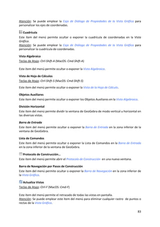 Atención:  Se  puede  emplear  la  Caja  de  Diálogo  de  Propiedades  de  la  Vista  Gráfica  para 
personalizar los ejes de coordenadas. 

   Cuadrícula 
Este  ítem  del  menú  permite  ocultar  o  exponer  la  cuadrícula  de  coordenadas  en  la  Vista 
Gráfica. 
Atención:  Se  puede  emplear  la  Caja  de  Diálogo  de  Propiedades  de  la  Vista  Gráfica  para 
personalizar la cuadrícula de coordenadas. 

Vista Algebraica 
Teclas de Atajo: Ctrl‐Shift‐A (MacOS: Cmd‐Shift‐A) 
 
Este ítem del menú permite ocultar o exponer la Vista Algebraica. 

Vista de Hoja de Cálculos 
Teclas de Atajo: Ctrl‐Shift‐S (MacOS: Cmd‐Shift‐S) 
 
Este ítem del menú permite ocultar o exponer la Vista de la Hoja de Cálculo. 

Objetos Auxiliares 
Este ítem del menú permite ocultar o exponer los Objetos Auxiliares en la Vista Algebraica. 

División Horizontal 
Este ítem del menú permite dividir la ventana de GeoGebra de modo vertical u horizontal en 
las diversas vistas. 

Barra de Entrada 
Este ítem del menú permite ocultar o exponer la Barra de Entrada en la zona inferior de la 
ventana de GeoGebra. 

Lista de Comandos 
Este ítem del menú permite ocultar o exponer la Lista de Comandos en la Barra de Entrada 
en la zona inferior de la ventana de GeoGebra. 

   Protocolo de Construcción… 
Este ítem del menú permite abrir el Protocolo de Construcción  en una nueva ventana.  

Barra de Navegación por Pasos de Construcción 
Este ítem del menú permite ocultar o exponer la Barra de Navegación en la zona inferior de 
la Vista Gráfica. 

   Actualiza Vistas 
Teclas de Atajo: Ctrl‐F (MacOS: Cmd‐F) 
 
Este ítem del menú permite el retrazado de todas las vistas en pantalla. 
Atención: Se puede emplear este ítem del menú para eliminar cualquier rastro  de puntos o 
rectas de la Vista Gráfica. 

                                                                                                83 
 
 