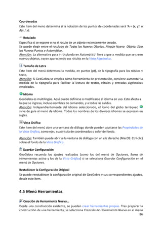 Coordenadas 
Este ítem del menú determina si la notación de los puntos de coordenadas será ‘A = (x, y)’ o 
A(x | y). 

    Rotulado 
Especifica si se expone o no el rótulo de un objeto recientemente creado.  
Se puede elegir entre el rotulado de Todos los Nuevos Objetos, Ningún Nuevo  Objeto, Sólo 
los Nuevos Puntos y Automático. 
Atención: La alternativa para ir rotulando en Automático’ lleva a que a medida que se creen 
nuevos objetos, vayan apareciendo sus rótulos en la Vista Algebraica. 

   Tamaño de Letra 
Este ítem del menú determina la medida, en puntos (pt), de la tipografía para los rótulos y 
texto. 
Atención: Si GeoGebra se emplea como herramienta de presentación, conviene aumentar la 
medida  de  la  tipografía  para  facilitar  la  lectura  de  textos,  rótulos  y  entradas  algebraicas 
empleadas. 

    Idioma 
GeoGebra es multilingüe. Aquí puede definirse o modificarse el idioma en uso. Esto afecta a 
lo que se ingresa, incluso nombres de comandos, y a todas las salidas. 
Atención:  Independientemente  del  idioma  seleccionado,  el  ícono  del  globo  terráqueo   
sirve de guía al menú de idioma. Todos los nombres de los diversos idiomas se expresan en 
inglés.  

    Vista Gráfica 
Este ítem del menú abre una ventana de diálogo donde pueden ajustarse las Propiedades de 
la Vista Gráfica, como ejes, cuadrícula de coordenadas o color de fondo. 
 
Atención: También puede abrirse la ventana de diálogo con un clic derecho (MacOS: Ctrl‐clic) 
sobre el fondo de la Vista Gráfica. 

   Guardar Configuración 
GeoGebra  recuerda  los  ajustes  realizados  (como  los  del  menú  de  Opciones,  Barra  de 
Herramientas  activa  y  los  de  la  Vista  Gráfica)  si  se  selecciona  Guardar  Configuración  en  el 
menú de Opciones. 

Restablecer la Configuración Original 
Se puede reestablecer la configuración original de GeoGebra y sus correspondientes ajustes, 
desde este ítem. 



4.5 Menú Herramientas 

   Creación de Herramienta Nueva… 
Desde  una  construcción  existente,  se  pueden  crear  herramientas  propias.  Tras  preparar  la 
construcción de una herramienta, se selecciona Creación de Herramienta Nueva en el menú 
                                                                                               86 
 
 