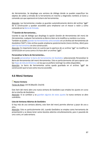 de  Herramientas.  Se  despliega  una  ventana  de  diálogo  donde  se  pueden  especificar  los 
objetos  de  salida  y  entrada  de  la  herramienta  en  marcha  y  elegírseles  nombres  al  ícono  y 
comando con que aparecerá en la barra de herramientas. 
 
Atención: Las herramientas creadas se guardan automáticamente dentro del archivo “ggb” 
de  la  construcción  y  quedan  accesibles  para  emplearse  con  el  mouse  o  ratón  y  como 
comando en la Barra de Entrada. 

   Gestión de Herramientas… 
Usando  la  caja  de  diálogo  que  despliega  la  opción  Gestión  de  Herramientas  del  menú  de 
Herramientas, cualquier herramienta se Borra o bien se le modifica su nombre o su ícono. 
También se puede guardar las herramientas seleccionadas en un Archivo de Herramientas de 
GeoGebra (‘GGT’). Este archivo puede emplearse posteriormente (menú Archivo, Abre) para 
abrir las herramientas en otra construcción.  
Atención: Es importante tener en cuenta que la apertura de un archivo “ggt” no modifica la 
construcción en curso como sí lo hace abrir un archivo “ggb”. 

Personalizar la Barra de Herramientas… 
Se puede personalizar la barra de herramientas de GeoGebra seleccionando Personalizar la 
Barra de Herramientas del menú Herramientas. Esto es particularmente útil para operar con 
las Hojas de Cálculo Dinámicas en las que se prefiere restringir los útiles disponibles. 
Atención:  La  barra  de  herramientas  activa  queda  guardada  en  el  archivo  “ggb”  de 
construcción que la tuvo como recurso accesible. 



4.6 Menú Ventana 

   Nueva Ventana 
Teclas de Atajo: Ctrl‐N (MacOS: Cmd‐N) 
 
Este ítem del menú abre una nueva ventana de GeoGebra que emplea los ajustes en curso 
de La interfaz de GeoGebra.  
Atención:  Si  se  cambian  y  se  guardan  algunos  de  estos  ajustes  la  nueva  ventana  se  abre 
usándolos. 

Lista de Ventanas Abiertas de GeoGebra 
Si  hay  más  de  una  ventana  abierta,  este  ítem  del  menú  permite  alternar  y  pasar  de  una  a 
otra. 
Atención:  Esto  es  particularmente  útil,  cuando  GeoGebra  se  emplea  como  herramienta  de 
presentación y se desea tener varios bocetos abiertos simultáneamente, para ir pasando de 
uno a otro, en cada ventana. 




                                                                                                     87 
 
 