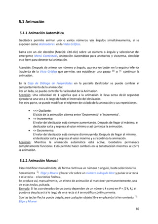 5.1 Animación 

    5.1.1 Animación Automática 
GeoGebra  permite  animar  uno  o  varios  números  y/o  ángulos  simultáneamente,  si  se 
exponen como deslizadores  en la Vista Gráfica. 
 
Basta  con  un  clic  derecho  (MacOS:  Ctrl‐clic)  sobre  un  número  o  ángulo  y  seleccionar  del 
emergente  Menú  Contextual,  Animación  Automática  para  animarlos  y  viceversa,  destildar 
este ítem para detener tal animación.  
 
Atención: Después de animar un número o ángulo, aparece un botón en la esquina inferior 
izquierda  de  la  Vista  Gráfica  que  permite,  sea  establecer  una  pausa    o    continuar  la 
animación. 
 
En  la  Caja  de  Diálogo  de  Propiedades  en  la  pestaña  Deslizador  se  puede  cambiar  el 
comportamiento de la animación:  
Por un lado, se puede controlar la Velocidad de la Animación. 
Atención:  Una  velocidad  de  1  significa  que  a  la  animación  le  lleva  cerca  de10  segundos 
ejecutarse una vez a lo largo de todo el intervalo del deslizador. 
Por otra parte, se puede modificar el régimen de ciclado de la animación y sus repeticiones. 
 
        • <=> Oscilante:  
            El ciclo de la animación alterna entre ‘Decremento’ e ‘Incremento’. 
        • => Incremento:  
            El valor del deslizador está siempre aumentando. Después de llegar al máximo, el 
            deslizador salta y regresa al valor mínimo y así continúa la animación.  
        • <= Decremento:  
            El valor del deslizador está siempre disminuyendo. Después de llegar al mínimo, 
            el deslizador salta y regresa al valor máximo y así continúa la animación. 
Atención:  Mientras  la  animación  automática  está  active,  GeoGebra  permanece 
completamente funcional. Esto permite hacer cambios en la construcción mientras se corre 
la animación.  


    5.1.2 Animación Manual 
Para modificar manualmente, de forma continua un número o ángulo, basta seleccionar la 
herramienta   Elige y Mueve y hacer clic sobre un número o ángulo libre y pulsar o la tecla 
+ o la tecla ‐  o las teclas flechas. 
Se produce así, manualmente, un efecto de animación al mantener permanentemente, una 
de estas teclas, pulsada.  
Ejemplo: Si las coordenadas de un punto dependen de un número k como en P = (2 k, k), el 
punto se desplazará a lo largo de una recta si k se modifica continuamente. 
Con las teclas‐flecha puede desplazarse cualquier objeto libre empleando la herramienta              
Elige y Mueve  

                                                                                                  89 
 
 