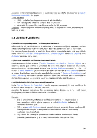 Atención: El incremento del deslizador es ajustable desde la pestaña  Deslizado’ de la Caja de 
Diálogo de Propiedades del objeto. 
Teclas de atajos 
    • Shift + tecla flecha establece cambios de a 0.1 unidades  
    • Ctrl + tecla flecha establece cambios de a 10 unidades 
    • Alt + tecla flecha establece cambios de ancho de 100 unidades 
Atención: También se puede mover cualquier punto a lo largo de una recta, empleando la 
tecla + o la tecla ‐  



5.2 Visibilidad Condicional 

Condicionalidad para Exponer u Ocultar Objetos Existentes 
Además de decidir, sencillamente si se exponen u ocultan ciertos objetos, se puede también 
establecer el régimen de visibilidad en función de ciertas condiciones para la exposición. 
Por ejemplo, hacer depender la aparición de un objeto en pantalla según esté o no tildada 
cierta casilla   Casilla de Control para Ocultar / Exponer Objetos en la Vista Gráfica o si un 
deslizador cambia a cierto valor. 

Expone u Oculta Condicionalmente Objetos Existentes 
Puede emplearse la herramienta   Casilla de Control para Ocultar / Exponer Objetos para 
crear  una  casilla  que  controle  la  visibilidad  de  uno  o  más  objetos  existentes  en  pantalla. 
Alternativamente,  también  puede  crearse  una  Variable  Booleana  (como  b = cierto) 
usando la Barra de Entrada y haciéndola visible como casillero en la Vista Gráfica al cambiar 
su estado de visibilidad (por ejemplo, usando la herramienta   Expone / Oculta Objeto  o el 
Menú Contextual). Para usar la variable Booleana como una condición para la visibilidad de 
ciertos objetos, puede ser necesario seguir las etapas descriptas a continuación. 

Cambiando la Visibilidad de Objetos Recién Creados 
En  la  Caja  de  Diálogo  de  Propiedades,  puede  anotarse  una  condición  que  establezca  la 
visibilidad de un objeto en la pestaña Avanzado.  
Atención:  Se  pueden  seleccionar  los  operadores  lógicos  (como.,  ≠,  ≥,  ˄,  ‖)  del  menú 
desplegable para crear la formulación de las condiciones.. 
 
Ejemplo: 
    • Si a es un deslizador, entonces el planteo condicional a < 2 significa que el 
         correspondiente objeto sólo va a exponerse en la Vista Gráfica si el valor del 
         deslizador es menor que 2. 
    • Si b es una variable Booleana, puede usarse b como la sentencia de una condición. El 
         correspondiente objeto va a exponerse cuando el valor de b sea verdadero y 
         ocultarse, cuando sea falso.  
    • Si g y h son dos rectas y se quisiera que se expusiera un texto cuando fuesen 
        paralelas, podría usarse g ‖ h como cláusula condicional para el texto. 




                                                                                                     90 
 
 