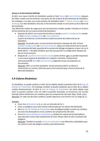 Acceso a la Herramienta Definida 
Al abrir una nueva interfaz de GeoGebra usando el ítem Nuevo del menú Archivo, después 
de haber creado una herramienta, será parte aún de la Barra de Herramientas de GeoGebra. 
Sin embargo, si se abre una nueva ventana de GeoGebra (ítem  Nueva Ventana del menú 
Archivo), o se abre GeoGebra otro día, la herramienta creada no será parte ya de la Barra de 
Herramientas.  
Hay diferentes modos de asegurarse que herramientas creadas queden incluidas en la barra 
de herramientas de una nueva ventana de GeoGebra: 
    • Después de definir una nueva herramienta se puede guardar la configuración usando 
        el ítem Guardar Configuración del  menú Opciones.  
        A partir de entonces, la herramienta creada será parte de la Barra de las de 
        GeoGebra. 
        Atención: Se puede quitar una herramienta de la barra después de abrir el ítem 
        Guardar Configuración del menú Herramientas. Basta con seleccionarla de la Lista de 
        Herramientas del lado izquierdo de la ventana de diálogo emergente y hacer clic en el 
        botón Borra  >. No debe olvidarse que hay que guardar la configuración después de 
        borrar la herramienta. 
    • Después de  guardar la herramienta creada (como archivo .ggt), es posible importarla 
        a una nueva ventana de GeoGebra en cualquier momento. Simplemente 
        seleccionando  Abre del menú Archivo y eligiendo el que corresponda a la 
        herramienta.   
        Atención: Abrir un archive GeoGebra  de herramientas (GGT) no afecta la 
        construcción en marcha. Sólo hace que tal herramienta pase a formar parte de la 
        Barra de GeoGebra. 



5.4 Colores Dinámicos 

En GeoGebra, se puede cambiar el color de los objetos desde la pestaña Color de la Caja de 
Diálogo de Propiedades. Sin embargo, también se puede establecer que el color de un objeto 
cambie  dinámicamente:  Al  abrir  la  Caja  de  Diálogo  de  Propiedades  de  cierto  objeto  cuyo 
color  se  quisiera  cambiar  y  dar  clic  sobre  la  pestaña  Avanzado,  se  encontrará  una  sección 
llamada Colores Dinámicos con casilleros para los componentes del color Rojo, Verde y Azu’.  
Atención: En cada uno de estos casilleros, puede ingresarse una función con un rango [0, 1]. 
 
Ejemplo: 
    • Crear tres deslizadores a, b, y c con un intervalo de 0 a 1. 
    • Crear un polígono cuyo color estaría influenciado por los valores del deslizador. 
    • Abrir la Caja de Diálogo de Propiedades para el polígono polig1 y anotar los nombres 
        de estos tres deslizadores en los casilleros de componentes del color. 
    • Cerrar la Caja de Diálogo de Propiedades y cambiar los valores de los deslizadores 
        para descubrir cómo cada componente de color influye sobre el color resultante del 
        polígono.        
        Atención: También se puede animar los deslizadores con diferentes velocidades para 
        ver cómo el color del polígono cambia automáticamente. 


                                                                                                    92 
 
 