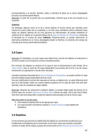 correspondiente  a  la  opción,  Nombre,  Valor,  o  Nombre  &  Valor  en  el  menú  desplegable 
cercano a la casilla Expone Rótulo. 
Atención: el valor de un punto son sus coordenadas, mientras que el de una función es su 
ecuación. 

Subtítulo 
Sin  embargo,  algunas  veces  se  le  da  a  varios  objetos  el  mismo  rótulo,  por  ejemplo,  para 
rotular  los  cuatro  lados  de  un  cuadrado,  a.  en  este  caso,  GeoGebra  ofrece  subtítulos  para 
todos  los  objetos  además  de  las  tres  opciones  ya  mencionadas.  Se  puede  establecer  el 
subtítulo de un objeto en la pestaña Básico de la Caja de Diálogo de Propiedades anotando 
el  deseado  en  el  campo  de  texto  Subtítulo.  Posteriormente,  se  puede  seleccionar  la 
alternativa  Subtítulo  en  el  menú  descolgable  desde  la  flechita  a  la  derecha  del  campo  de 
entrada de la misma casilla Muestra Rótulo. 




5.8 Capas 

Atención: En GeoGebra, se usan capas para determinar cuál de los objetos se selecciona o 
arrastra cuando un clic involucra a varios simultáneamente.  
 
Por  omisión,  los  objetos  se  colocan  en  la  capa  0,  que  es  básicamente  la  del  ‘fondo’  de  la 
Vista  Gráfica.  Hay  un  total  de  10  capas  disponibles  (numeradas  del  0  al  9)  y  las  de  mayor 
numeración se superponen a las de valor más bajo. 
 
Usando la pestaña Avanzado de la Caja de Diálogo de Propiedades, se puede cambiar la capa 
de cierto objeto (capas disponibles de la 0 a la 9).  
Una vez modificado el número de capa para al menos un objeto (con  un valor diferente de 0 
que es el del fondo), todos los nuevos objetos quedarán en la capa de valor más alto (por 
ejemplo, capa 3), ocupada por algún objeto. 
 
Atención:  Después  de  seleccionar  cualquier  objeto,  se  puede  elegir  todos  los  demás  en  la 
misma  capa  con  el  ítem  Selecciona  la  Capa  Activa  (teclas  de  atajo:  Ctrl‐L)  del  menú  Edita. 
Este ítem solo está disponible si todos los objetos seleccionados son de la misma capa. 
 
Algo más sobre el uso de capas: 
    • Para exportar objetos SVG se los agrupa por capa. 
    • Las capas pueden controlarse usando la  interfaz JavaScript para applets de 
        GeoGebra. 



5.9 Redefine 

La herramienta que permite la redefinición de objetos es sumamente versátil para una 
modificación retrospectiva de lo construido. Es de hacer notar que también es posible 
cambiar el orden de las etapas o pasos de construcción en el Protocolo de Construcción.  

                                                                                                       97 
 
 
