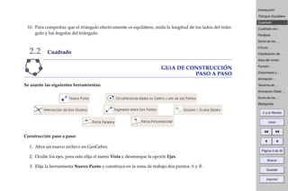 Introducción
Triángulo Equilátero
Cuadrado
Cuadrado con . . .
Parábola
Suma de los . . .
Círculo . . .
Clasiﬁcación de . . .
Área del rombo
Función . . .
Crecimiento y . . .
Animación . . .
Teorema de . . .
Animación Doble . . .
Suma de los . . .
Bibliografía
Ir a la Revista
Inicio
Página 9 de 39
Buscar
Guardar
Imprimir
10. Para comprobar que el triángulo efectivamente es equilátero, mida la longitud de los lados del trián-
gulo y los ángulos del triángulo.
2.2 Cuadrado
GUíA DE CONSTRUCCIÓN
PASO A PASO
Se usarán las siguientes herramientas:
Construcción paso a paso:
1. Abra un nuevo archivo en GeoGebra.
2. Oculte los ejes, para esto elija el menú Vista y desmarque la opción Ejes.
3. Elija la herramienta Nuevo Punto y construya en la zona de trabajo dos puntos A y B.
 