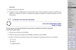 Introducción
Triángulo Equilátero
Cuadrado
Cuadrado con . . .
Parábola
Suma de los . . .
Círculo . . .
Clasiﬁcación de . . .
Área del rombo
Función . . .
Crecimiento y . . .
Animación . . .
Teorema de . . .
Animación Doble . . .
Suma de los . . .
Bibliografía
Ir a la Revista
Inicio
Página 11 de 39
Buscar
Guardar
Imprimir
Adicional:
15. Mida los lados del cuadrado.
16. Geogebra ya tiene implementada una herramienta para realizar polígonos regulares, pruébela para
realizar un cuadrado. De ahora en adelante los polígonos regulares se seguirán haciendo con esta
herramienta.
2.3 Cuadrado con Línea de Comandos
GUíA DE CONSTRUCCIÓN
PASO A PASO
En este caso no se usarán herramientas ya que todo se escribirá en la línea de comandos
Construcción paso a paso:
1. Abra un nuevo archivo en GeoGebra.
2. Oculte los ejes, para esto elija el menú Vista y desmarque la opción Ejes.
3. Escriba en la línea de comandos cada una de las siguientes expresiones (tal como se muestran):
(a) A=(1,1)
(b) B=(5,1)
(c) Segmento[A,B]
 
