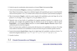 Introducción
Triángulo Equilátero
Cuadrado
Cuadrado con . . .
Parábola
Suma de los . . .
Círculo . . .
Clasiﬁcación de . . .
Área del rombo
Función . . .
Crecimiento y . . .
Animación . . .
Teorema de . . .
Animación Doble . . .
Suma de los . . .
Bibliografía
Ir a la Revista
Inicio
Página 17 de 39
Buscar
Guardar
Imprimir
2. Oculte los ejes de coordenadas seleccionando en el menú Vista la herramienta Ejes.
3. Active la herramienta Polígono y construya el cuadrilátero ABCD.
Nota: Elija la herramienta y haga clic en distintos lugares de la pantalla para que se vayan haciendo
cada uno de los puntos A, B, C y D, al ﬁnal vuelva a hacer clic en el punto A para terminar el polígono.
4. Elija la herramienta Ángulo y mida los cuatro ángulos del cuadrilátero, para esto haga clic en los
puntos D, A y B, luego A, B y C, luego B, C y D y, por último C, D y A.
5. Depende como se haya hecho el cuadrilátero los ángulos quedaron externos y no internos, no se
preocupe, para arreglar este problema haga clic derecho en uno de los ángulos y elija la opción
Propiedades..., en la lengüeta Básico desactive el control Admite ángulos cóncavos; repita el pro-
cedimiento para los otros tres ángulos.
Nota: Si se hacen estos cambios la construcción sólo funciona si el cuadrilátero es cóncavo. Si se deja
como estaba no funciona si el cuadrilátero se coloca de forma tal que los ándulos queden externos.
6. Escoja la herramienta Inserta Texto y haga clic en algún lugar de la pantalla y escriba en el texto: “La
suma de los ángulos internos es:” + α + “+” + β + “+” + γ + “+” + δ + “=” + (α + β + γ + δ)
7. Guarde el archivo.
3.2 Círculo Circunscrito a un Triángulo
GUíA DE CONSTRUCCIÓN
 